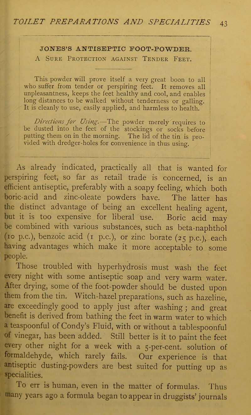 JONES’S ANTISEPTIC FOOT-POWDER. A Sure Protection against Tender Feet. This powder will prove itself a very great boon to all who suffer from tender or perspiring feet. It removes all unpleasantness, keeps the feet healthy and cool, and enables long distances to be walked without tenderness or galling. It is cleanly to use, easily applied, and harmless to health. Directions for Using.—The powder merely requires to be dusted into the feet of the stockings or socks before putting them on in the morning. The lid of the tin is pro- vided with dredger-holes for convenience in thus using. As already indicated, practically all that is wanted for perspiring feet, so far as retail trade is concerned, is an efficient antiseptic, preferably with a soapy feeling, which both boric-acid and zinc-oleate powders have. The latter has the distinct advantage of being an excellent healing agent, but it is too expensive for liberal use. Boric acid may be combined with various substances, such as beta-naphthol (10 p.c.), benzoic acid (1 p.c.), or zinc borate (25 p.c.), each having advantages which make it more acceptable to some people. Those troubled with hyperhydrosis must wash the feet every night with some antiseptic soap and very warm water. After drying, some of the foot-powder should be dusted upon them from the tin. Witch-hazel preparations, such as hazeline, are exceedingly good to apply just after washing; and great benefit is derived from bathing the feet in warm water to which a teaspoonful of Condy’s Fluid, with or without a tablespoonful of vinegar, has been added. Still better is it to paint the feet every other night for a week with a 5-per-cent, solution of formaldehyde, which rarely fails. Our experience is that antiseptic dusting-powders are best suited for putting up as specialities. To err is human, even in the matter of formulas. Thus many years ago a formula began to appear in druggists’ journals