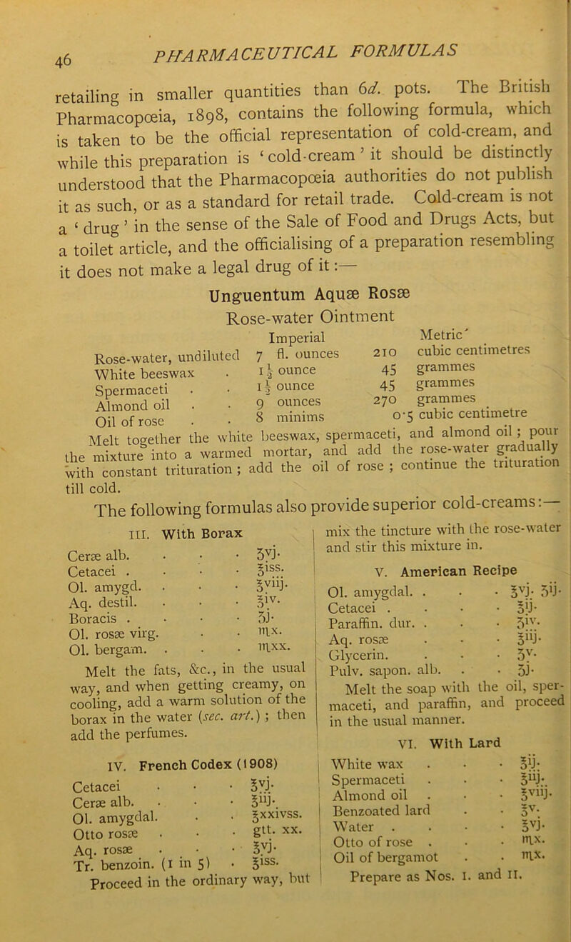 ■ 46 Pppa RMA CE UTICA L FORM ULA S retailing in smaller quantities than 6d. pots. The British Pharmacopoeia, 1898, contains the following formula, which is taken to be the official representation of cold-cream, and while this preparation is ‘ cold-cream ’ it should be distinctly understood that the Pharmacopoeia authorities do not publish it as such, or as a standard for retail trade. Cold-cream is not a ‘ druCT ’ in the sense of the Sale of Food and Drugs Acts, but a toilet article, and the officialising of a preparation resembling it does not make a legal drug of it: Unguentum Aquae Rosae Rose-water Ointment Rose-water, undiluted White beeswax Spermaceti Almond oil Oil of rose . • Melt together the white beeswax, spermaceti, and almond oil ; pour the mixture into a warmed mortar, and add the rose-water gradually WUh constant trituration ; add the oil of rose ; continue the trituration till cold. The following formulas also provide superior cold-creams : — Imperial 7 fl. ounces 210 Metric' cubic centimetres 11 ounce 45 grammes 11 ounce 45 grammes 9 ounces 270 grammes 8 minims o’5 cubic centimetre III. With Borax Cene alb. Cetacei . 01. amygd. Aq. destil. Boracis . 01. rosie virg. 01. bergavn. . Melt the fats, 5VJ- 5iss. sviii- 5IV- 5J- nix. irixx. &c., in the usual mix the tincture with the rose-water and stir this mixture in. V. American Recipe Ol. amygdal. . • • §vj- 5T Cetacei way, and when getting creamy, on cooling, add a warm solution of the borax in the water [sec. art.) ; then add the perfumes. IV. French Codex (1908) Cetacei . • • 5YP Cene alb. • • • 5UJ\ 01. amygdal. . • gxxivss. Otto rosEE . • • xx- Aq. rosEE . • B.VJ- Tr. benzoin. (I in 5) • 51SS< Proceed in the ordinary way, but 5VJ; By- 51W 5nJ 5V- 5J Paraffin, dur. Aq. rosie Glycerin. Pulv. sapon. alb. Melt the soap with the oil, sper- maceti, and paraffin, and proceed in the usual manner. VI. With Lard White wax . . ■ Spermaceti . • • ouj;_ Almond oil • • ov“J- Benzoated lard . • §v- Water . . • • BVJ- Otto of rose . • • ,TLX- Oil of bergamot . • 11lXi Prepare as Nos. I and II.