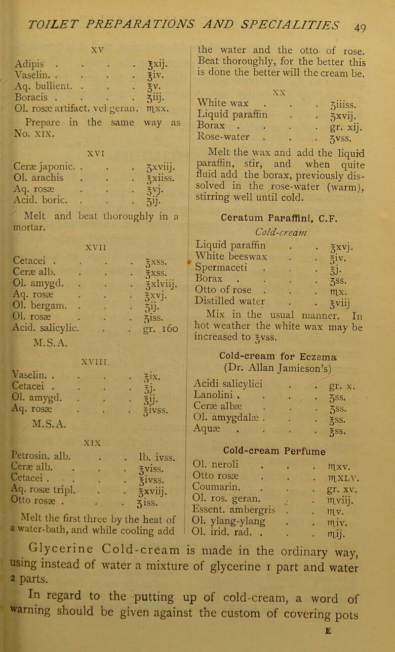 xv Adipis .... 3xli- Vaselin. .... Siv- Aq. bullient. . §v- Boracis .... 5uh 01. rosae artifact, vel geran. TTIXX. Prepare in the same No. xix. way as XVI Cerse japonic. . 5xyiij. 01. arachis Sxiiss. Aq. rosae SVL Acid, boric. 5U- Melt and beat thoroughly in a mortar. XVII Cetacei . Cerse alb. 01. amygd. Aq. rosse 01. bergam. . 01. rosae Acid, salicylic. M.S.A. XVIII Vaselin. . Cetacei . 01. amygd. Aq. rosae M.S.A. gxss. gxss. 3-xlviij. 5xvb 5’J- ^iss. gr. 160 3IX- SB 3)j- givss, XIX Petrosin. alb. Cerae alb. Cetacei . Aq. rosae tripl. Otto rosae . lb. ivss. oviss. 5ivss. gxviij. 51SS. Melt the first three by the heat of a water-bath, and while cooling add j the water and the otto- of rose. Beat thoroughly, for the better this is done the better will the cream be. xx White wax Liquid paraffin Borax Rose-water 5iiiss. 5xvij- gr. xij 5vss. Melt the wax and add the liquid paraffin, stir, and when quite fluid add the borax, previously dis- solved in the rose-water (warm), stirring well until cold. Ceratum Panaffini, C.F. Cold-cream Liquid paraffin . . gxvj. ( White beeswax . . ~iv. Spermaceti . . sj. Borax .... jss. Otto of rose . . . nix. Distilled water . . 5viii Mix in the usual manner. In hot weather the white wax may be increased to §vss. Cold-cream for Eczema (Dr. Allan Jamieson’s) Acidi salicylici Lanolini . Cerse albae 01. amygdalae . Aquae • Sr- x • 5ss. • 5ss. • j^ss. • §ss. Cold-cream Perfume 01. neroli . . . m,xv. Otto rosae . . . nixLV. Coumarin. . . . gr. xv< 01. ros. geran. . nlviij. I Essent. ambergris . . iqv. 01. ylang-ylang . . iqiy. 1 01. irid. rad. . . . mii. Glycerine Cold-cream is made in the ordinary way, using instead of water a mixture of glycerine 1 part and water 2 parts. In regard to the putting up of cold-cream, a word of warning should be given against the custom of covering pots