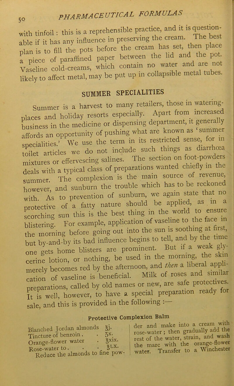 with tinfoil: this is a reprehensible practice, and it is question- able if it has any influence in preserving the cream. The best nlan is to fill the pots before the cream has set, then place a piece of paraffined paper between the lid and the pot. Vaseline cold-creams, which contain no water and are not lively to affect metal, may be put up in collapsible metal tubes. SUMMER SPECIALITIES Summer is a harvest to many retailers, those in watering- places and holiday resorts especially. Apart from increased business in the medicine or dispensing department, it generally “an opportunity of pushing what are known as ‘summer socialities.’ We use the term in its restricted sense, for toilet articles we do not include such things as diarrhrea mixtures or effervescing salines. The section on foobpowders deals with a typical class of preparations wanted chiefly in the summer. The complexion is the main source of revenue however, and sunburn the trouble which has to be reckoned with. As to prevention of sunburn, we again state that no protective of a fatty nature should be applied, as in a scorching sun this is the best thing in the world to ensure blistering. For example, application of vaseline to the face ,n the morning before going out into the sun is soothing at first, but by-and-by its bad influence begins to tell, and by the time one gets home blisters are prominent. But if a weak gly- cerine lotion, or nothing, be used in the morning, the skin merely becomes red by the afternoon, and then a liberal appli- cation of vaseline is beneficial. Milk of roses an sum ai preparations, called by old names or new, are safe protective*. It is well, however, to have a special preparation ready for sale, and this is provided in the following Protective Complexion Balm Blanched Jordan almonds |j. j “ter^then^adually add the Tincture of benzoin. . 5- t fe watep Lain, and wash Orange-flower water . S ^ the marc w;th the orange-flower ^Reduce the almonds tofine pow- 1 water. Transfer to a Winchester
