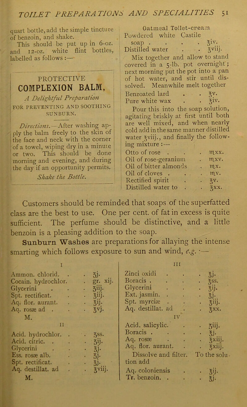 quart bottle, add the simple tincture of benzoin, and shake. This should be put up in 6-oz. and 12-oz. white flint bottles, labelled as follows :—- PROTECTIVE COMPLEXION BALM, A Delightful Preparation j for preventing and soothing SUNBURN. — Directions.—After washing ap- ply the balm freely to the skin of the face and neck with the corner of a towel, wiping dry in a minuie or two. This should be done morning and evening, and during the day if an opportunity permits. Shake the Bottle. Oatmeal Toilet-cream 1 Powdered white Castile soap .... §iv- Distilled water . . §viij. Mix together and allow to stand covered in a 5-lb. pot overnight ; next morning put the pot into a pan of hot water, and stir until dis- solved. Meanwhile melt together Benzoated lard . . §v. ! Pure white wax . . §iv. Pour this into the soap solution, agitating briskly at first until both are well mixed, and when nearly cold add in the same manner distilled water gviij., and finally the follow- ing mixture : — Otto of rose . . . npxx. Oil of rose-geranium . rqxv. Oil of bitter almonds . nix. Oil of cloves . . . rqv. Rectified spirit . . §v. 1 Distilled water to . . §xx. Customers should be reminded that soaps of the superfatted class are the best to use. One per cent, of fat in excess is quite sufficient. The perfume should be distinctive, and a little benzoin is a pleasing addition to the soap. Sunburn Washes are preparations for allaying the intense smarting which follows exposure to sun and wind, e.g. ■— 1 Ammon, chlorid. • 5J- Cocain. hydrochlor. . gr. xij Glycerini • 5nb Spt. rectificat. • si y- Aq. flor. aurant. • Sb; Aq. rosae ad . • 3VJ- M. 11 Acid, hydrochlor. . • 5ss. Acid, citric. . • 5 lb Glycerini • Si- Ess. rosae alb. • 5b Spt. rectificat. • 5b. Aq. destillat. ad . 5V11J. M. hi Zinci oxidi • Si* Boracis . • 3SS- Glycerini • Sib Ext. jasmin. . • Si-.. Spt. myreiae . • 3UJ- Aq. destillat. ad • Sxx- IV Acid, salicylic. • 5ub Boracis . • Sb Aq. rosae • 3xnb Aq. flor. aurant. • 3X)1b Dissolve and filter. To the solu- tion add Aq. colon iensis • Sib Tr. benzoin. . • Si-