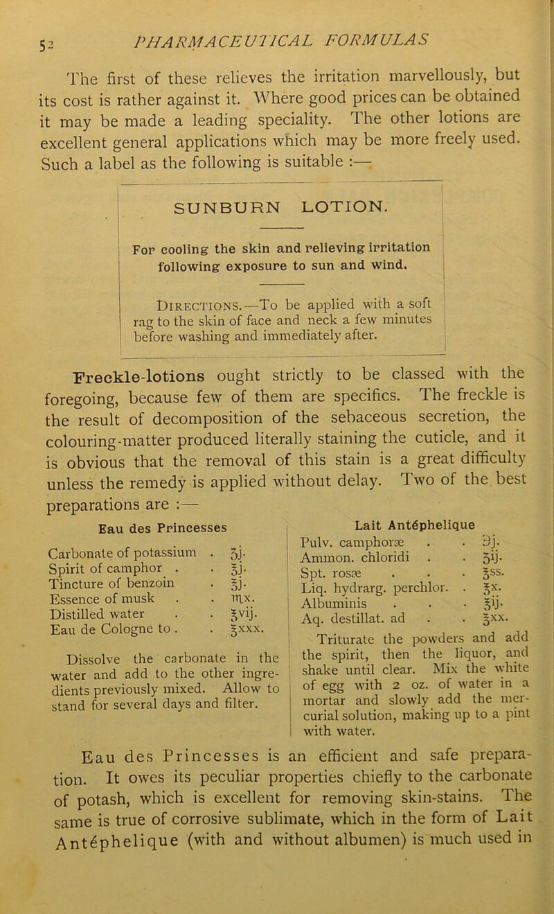 PH A PM A CEUT1CAL FORM ULA S The first of these relieves the irritation marvellously, but its cost is rather against it. Where good prices can be obtained it may be made a leading speciality. The other lotions are excellent general applications which may be more freely used. Such a label as the following is suitable SUNBURN LOTION. For cooling the skin and relieving irritation following exposure to sun and wind. Directions.—To be applied with a soft rag to the skin of face and neck a few minutes before washing and immediately after. Freckle-lotions ought strictly to be classed with the foregoing, because few of them are specifics. The freckle is the result of decomposition of the sebaceous secretion, the colouring-matter produced literally staining the cuticle, and it is obvious that the removal of this stain is a great difficulty unless the remedy is applied without delay. Two of the best preparations are :— Eau des Princesses Carbonate of potassium . 5j. Spirit of camphor . . §j. Tincture of benzoin . §j. Essence of musk . . it\x. Distilled water . . ^vij. Eau de Cologne to . . gxxx. Dissolve the carbonate in the ' water and add to the other ingre- dients previously mixed. Allow to stand for several days and filter. Lait Antdphelique Pulv. camphorae . Bj- Ammon, chloridi . . 5b- Spt. rosae . . ■ §ss. Liq. hydrarg. perchlor. . §x. Albuminis . . -5b- Aq. destillat. ad . . 5*x. Triturate the powders and add the spirit, then the liquor, and shake until clear. Mix the white of egg with 2 oz. of water in a mortar and slowly add the mer- curial solution, making up to a pint with water. Eau des Princesses is an efficient and safe prepara- tion. It owes its peculiar properties chiefly to the carbonate of potash, which is excellent for removing skin-stains. The same is true of corrosive sublimate, which in the form of Lait Ant^phelique (with and without albumen) is much used in