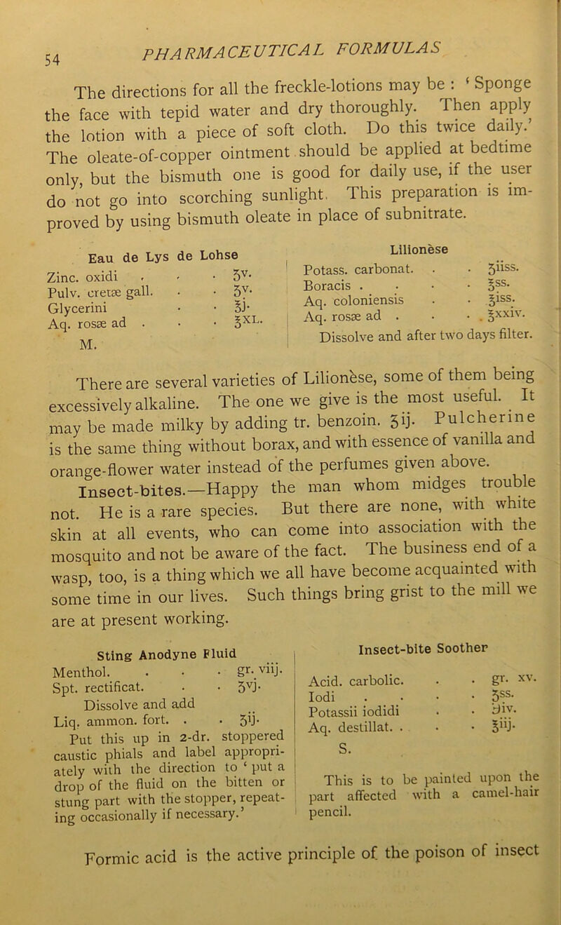 The directions for all the freckle-lotions may be : ‘ Sponge the face with tepid water and dry thoroughly. Then apply the lotion with a piece of soft cloth. Do this twice daily. The oleate-of-copper ointment should be applied at bedtime only, but the bismuth one is good for daily use, if the user do not go into scorching sunlight. This preparation is im- proved by using bismuth oleate in place of subnitrate. Eau de Lys de Lohse Zinc, oxidi . <• • 5V- Pulv. cretse gall. Glycerini Aq. rosse ad . M. Lilionese Potass, carbonat. . • jiiss. Boracis . ->ss. Aq. coloniensis . • giss. Aq. rosse ad . • • . §xxiv. Dissolve and after two days filter. There are several varieties of Lilionhse, some of them being excessively alkaline. The one we give is the most useful. . It may be made milky by adding tr. benzoin. 5T Pulchenne is the same thing without borax, and with essence of vanilla and orange-flower water instead of the perfumes given above. Insect-bites.—Happy the man whom midges trouble not. He is a rare species. But there are none, with white skin at all events, who can come into association with the mosquito and not be aware of the fact. The business end of a wasp, too, is a thing which we all have become acquainted with some time in our lives. Such things bring grist to the mill we are at present working. Sting Anodyne Fluid Menthol. . • • gr-.viij. Spt. rectificat. . • 5vi Dissolve and add Liq. ammon. fort. . . 5’P Put this up in 2-dr. stoppered caustic phials and label appropii- ately with the direction to ‘ put a drop of the fluid on the bitten or stung part with the stopper, repeat- ing occasionally if necessary.’ Insect-bite Soother Acid, carbolic. Iodi Potassii iodidi Aq. destillat. . S. . gr. xv. • 5SS- . iflv. . giij. This is to be painted upon the part affected with a camel-hair pencil. Formic acid is the active principle of the poison of insect