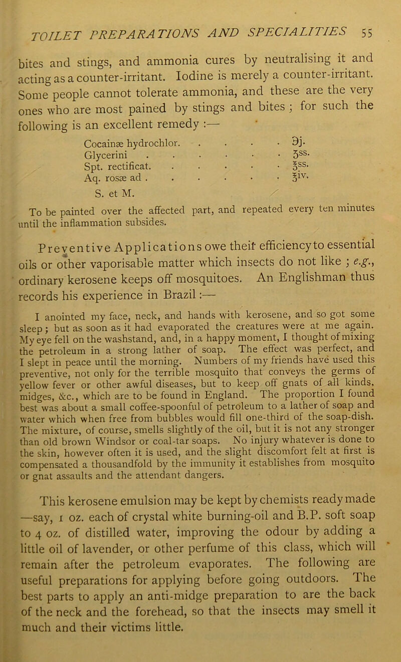 bites and stings, and ammonia cures by neutralising it and acting as a counter-irritant. Iodine is merely a counter-irritant. Some people cannot tolerate ammonia, and these are the very ones who are most pained by stings and bites ; for such the following is an excellent remedy :— To be painted over the affected part, and repeated every ten minutes until the inflammation subsides. Preventive Applications owe theif efficiencyto essential oils or other vaporisable matter which insects do not like ; e.g., ordinary kerosene keeps off mosquitoes. An Englishman thus records his experience in Brazil:— I anointed my face, neck, and hands with kerosene, and so got some sleep; but as soon as it had evaporated the creatures were at me again. My eye fell on the washstand, and, in a happy moment, I thought of mixing the petroleum in a strong lather of soap. The effect was perfect, and I slept in peace until the morning. Numbers of my friends have used this preventive, not only for the terrible mosquito that conveys the germs of yellow fever or other awful diseases, but to keep off gnats of all kinds, midges, &c., which are to be found in England. The proportion I found best was about a small coffee-spoonful of petroleum to a latner of soap and water which when free from bubbles would fill one-third of the soap-dish. The mixture, of course, smells slightly of the oil, but it is not any stronger than old brown Windsor or coal-tar soaps. No injury whatever is done to the skin, however often it is used, and the slight discomfort felt at first is compensated a thousandfold by the immunity it establishes from mosquito or gnat assaults and the attendant dangers. This kerosene emulsion may be kept by chemists readymade —say, i oz. each of crystal white burning-oil and B.P. soft soap to 4 oz. of distilled water, improving the odour by adding a little oil of lavender, or other perfume of this class, which will remain after the petroleum evaporates. The following are useful preparations for applying before going outdoors. The best parts to apply an anti-midge preparation to are the back of the neck and the forehead, so that the insects may smell it much and their victims little. Cocainse hydrochlor. Glycerini Spt. rectificat. Aq. rosse ad .