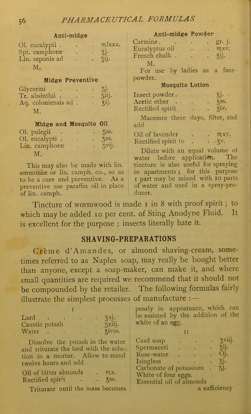 Anti-midge 01. eucalypti . . . ntlxxx. Spt. camphorse . . jj. Lin. saponis ad . . §ij. M. Midge Preventive Glycerini . . . 5J;. Tr. absinthii . . . jiij. Aq. coloniensis ad . . §ij. M. Midge and Mosquito Oil 01. pulegii . . • 5ss. 01. eucalypti . . . 5SS- Lin. camphors . . 5vih M. This may also be made with lin. ammoniae or lin. camph. co., so as to be a cure and preventive. As a preventive use paraffin oil in place of lin. camph. Anti-midge Powder Carmine. . . . gr. j. Eucalyptus oil . . nixv. French chalk . . . ?,ij. M. For use by ladies as a face- powder. Mosquito Lotion Insect powder. . . %}. Acetic ether . . . §3S. Rectified spirit . . §iv. Macerate three days, filter, and add Oil of lavender . . inxv. Rectified spirit to . . £v. Dilute with an equal volume oi water before application. The tincture is also useful for spraying in apartments ; for this purpose i part may be mixed with io parts of water and used in a spray-pro- ! ducer. Tincture of wormwood is made i in 8 with proof spirit; to which maybe added io per cent, of Sting Anodyne Fluid. It is excellent for the purpose ; insects literally hate it. SHAVING-PREPARATIONS Crbme d’Amandes, or almond shaving-cream, some- times referred to as Naples soap, may really be bought better than anyone, except a soap-maker, can make it, and where small quantities are required we recommend that it should not be compounded by the retailer, illustrate the simplest processes i Lard .... gxj. Caustic potash . . Jxiij. Water .... §ivss. Dissolve the potash in the water and triturate the lard with the solu- tion in a mortar. Allow to stand : twelve hours and add Oil of bitter almonds . iqx. Rectified spint . . Jss. Triturate until the mass becomes The following formulas fairly of manufacture :— pearly in appearance, which can be assisted by the addition of the white of an egg. II Curd soap . . . §v'ij- Spermaceti . . . ^ij- Rose-water . . . Oj. Isinglass . . .bi- carbonate of potassium . 5j. White of four eggs. Essential oil of almonds a sufficiency