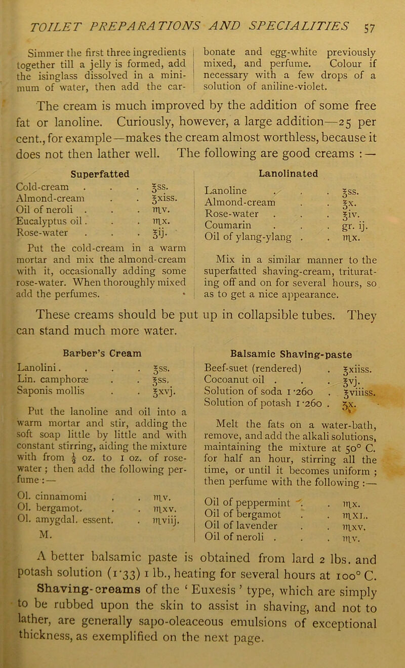 Simmer the first three ingredients j bonate and egg-white previously together till a jelly is formed, add j mixed, and perfume. Colour if the isinglass dissolved in a mini- ! necessary with a few drops of a mum of water, then add the car- solution of aniline-violet. The cream is much improved by the addition of some free fat or lanoline. Curiously, however, a large addition—25 per cent., for example—makes the cream almost worthless, because it does not then lather well. The following are good creams : — Superfatted Cold-cream Almond-cream Oil of neroli . Eucalyptus oil. Rose-water §ss. 5xiss. 111V. 1TIX. • ST Put the cold-cream in a warm mortar and mix the almond-cream with it, occasionally adding some rose-water. When thoroughly mixed add the perfumes. Lanolinated Lanoline ^ . . gss. Almond-cream . . |x. Rose-water . . . |iv. Coumarin . . gr- ij- Oil of ylang-ylang . . nix. Mix in a similar manner to the superfatted shaving-cream, triturat- ing off and on for several hours, so as to get a nice appearance. These creams should be put up in collapsible tubes. They can stand much more water. Barber’s Cream Lanolini.... 3jss. Lin. camphorae . . 3jss, Saponis mollis . . gxvj. Put the lanoline and oil into a warm mortar and stir, adding the soft soap little by little and with constant stirring, aiding the mixture with from | oz. to 1 oz. of rose- water ; then add the following per- fume :— 01. cinnamomi . . niv. 01. bergamot. . . iiixv. 01. amygdal. essent. . niviij. M. Balsamic Shaving-paste Beef-suet (rendered) . gxiiss. Cocoanut oil . . . gvj. Solution of soda 1 -260 . *viiiss. Solution of potash 1 -260 . 5X. Melt the fats on a water-bath, remove, and add the alkali solutions, maintaining the mixture at 50° C. for half an hour, stirring all the time, or until it becomes uniform ; then perfume with the following :— Oil of peppermint . . n\x. Oil of bergamot . . m.xj„ Oil of lavender . . irtxv. Oil of neroli . . . niv. A better balsamic paste is obtained from lard 2 lbs. and potash solution (1-33) 1 lb., heating for several hours at ioo° C. Shaving-creams of the ‘ Euxesis ’ type, which are simply to be rubbed upon the skin to assist in shaving, and not to lather, are generally sapo-oleaceous emulsions of exceptional thickness, as exemplified on the next page.