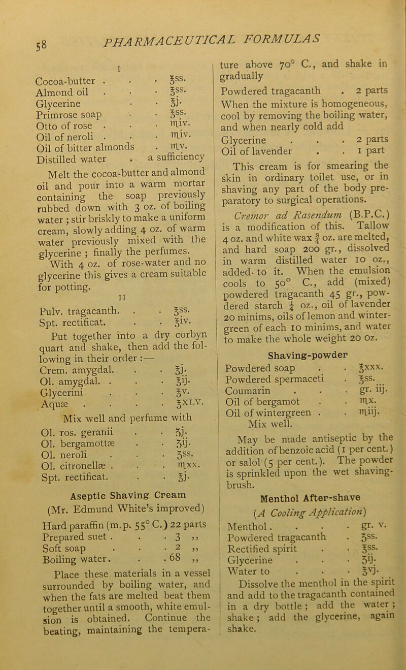 P HA RMA CE U TIC A L FORM ULA S Cocoa-butter Almond oil Glycerine Primrose soap Otto of rose Oil of neroli Oil of bitter almonds Distilled water ?ss. §ss. 53- 5SS. ITliv. miv. mv. a sufficiency Melt the cocoa-butter and almond oil and pour into a warm mortar containing the soap previously rubbed down with 3 oz- boiling water ; stir briskly to make a uniform cream, slowly adding 4 oz- warm water previously mixed with the glycerine ; finally the perfumes. With 4 oz. of rose-water and no glycerine this gives a cream suitable for potting. 11 Pulv. tragacanth. . • §ss. Spt. rectificat. . • Put together into a dry corbyn quart and shake, then add the fol- lowing in their order :— Crem. amygdal. . • §j- Ol. amygdal. . • 5b- Glycerini • Sv- Aqute . §XLV. Mix well and perfume with Ol. ros. geranii • 53- 01. bergamottte • 5>j- 01. neroli ■ 5SS- 01. citronellse . . mxx. Spt. rectificat. • 5J- Aseptic Shaving Cream (Mr. Edmund White’s mproved) Hard paraffin (m. p. 550 C.) 22 parts Prepared suet . • 3 >> Soft soap . 2 ,, Boiling water. ■ 68 ,, Place these materials in a vessel SUIIUUIIUCGI Vjy WL when the fats are melted beat them together until a smooth, white emul- sion is obtained. Continue the beating, maintaining the tempera- ture above 70° C., and shake in gradually Powdered tragacanth . 2 parts When the mixture is homogeneous, cool by removing the boiling water, and when nearly cold add Glycerine . . .2 parts Oil of lavender . . 1 part This cream is for smearing the skin in ordinary toilet use, or in shaving any part of the body pre- paratory to surgical operations. Cremor ad Rasendum (B.P.C.) is a modification of this. Tallow 4 oz. and white wax f oz. are melted, and hard soap 200 gr., dissolved in warm distilled water 10 oz., added- to it. When the emulsion cools to 50° C., add (mixed) powdered tragacanth 45 gr., pow- dered starch £ oz,, oil of lavender 20 minims, oils of lemon and winter- green of each 10 minims, and water to make the whole weight 20 oz. Shaving-powder Powdered soap . • gxxx. Powdered spermaceti . 3;ss. Coumarin . . • gr- iij- Oil of bergamot . • i’ix. Oil of wintergreen . . J'liij- Mix well. May be made antiseptic by the addition of benzoic acid (1 per cent.) or salol (5 per cent.). The powder is sprinkled upon the wet shaving- brush. Menthol After-shave (A Cooling Application) Menthol. . • - gr- v- Powdered tragacanth . 5ss. Rectified spirit . • gss. Glycerine . • • 51.); Water to gvj- Dissolve the menthol in the spirit and add to the tragacanth contained in a dry bottle ; add the water ; shake; add the glycerine, again shake.