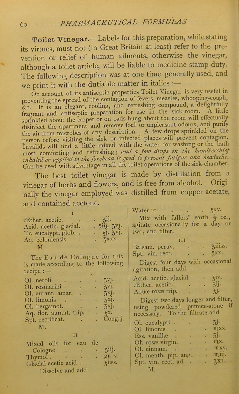 Toilet Vinegar.—Labels for this preparation, while stating its virtues, must not (in Great Britain at least) refer to the pre- vention or relief of human ailments, otherwise the vinegar, although a toilet article, will be liable to medicine stamp-duty. The following description was at one time generally used, and we print it with the dutiable matter in italics . On account of its antiseptic properties Toilet Vinegar is very useful in preventing the spread of the contagion of fevers, measles, whooping-cough, &c It is an elegant, cooling, and refreshing compound, a delightfully fragrant and antiseptic preparation for use in the sick-room. A little sprinkled about the carpet or on pads hung about the room will effectually disinfect the apartment and remove foul or unpleasant odours, and purify the air from microbes of any description. A few drops sprinkled on the person before visiting the sick or infected places will prevent contagion. Invalids will find a little mixed with the water for washing or the bath most comforting and refreshing ; and a few drops on the handkerchief inhaled or applied to the forehead is good to prevent fatigue and headache. Can be used with advantage in all the toilet operations of the sick-chamber. The best toilet vinegar is made by distillation from a vinegar of herbs and flowers, and is free from alcohol. Origi- nally the vinegar employed was distilled from copper acetate, and contained acetone. i /Ether, acetic. . • Acid, acetic, glacial. . giij. 5VJ- Tr. eucalypti glob. . • Bl- 5VJ- Aq. coloniensis . . gxxx. M. The Eau de Cologne for this is made according to the following recipe :— 01. neroli 01. rosmarini . Ol. aurant. amar. 01. limonis Ol. bergamot. Aq. flor. aurant. trip. Spt. rectificat. M. 5VJ- 5VJ- 5XJ- 5XJ- 5XJ- Bx Cong.j. ii Mixed oils for eau de Cologne . • ■ 5h.)- Thymol . . • • gf; v. Glacial acetic acid . . ?,iiss. Dissolve and add j Water to 5XV- ] Mix with fullers’ earth b oz., agitate occasionally for a day or two, and filter. m Balsam, peruv. . . jiiiss. Spt. vin. rect. . . §xx. Digest four days with occasional agitation, then add Acid, acetic, glacial. . $iy. ! /Ether, acetic. . • 5T | Aquae rosse trip. . . Digest two days longer and filter, using powdered pumice-stone if necessary. To the filtrate add j Ol. eucalypti . I 01. limonis Ess. vaniHse . 01'. rosre virgin. 01. cinnam. 01. month, pip. ang Spt. vin. rect. ad 53 • mxx. S3- nix. m,xv. ltliij.