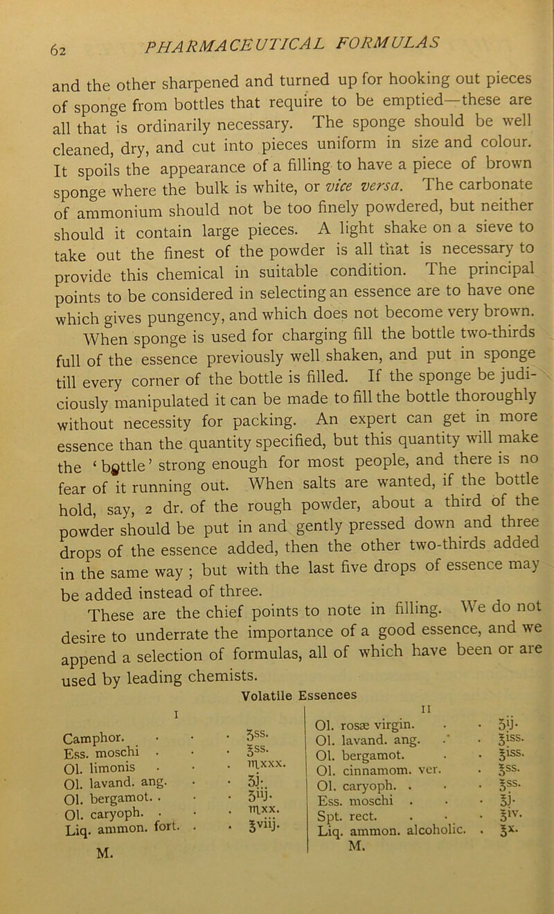 and the other sharpened and turned up for hooking out pieces of sponge from bottles that require to be emptied—these are all that is ordinarily necessary. The sponge should be well cleaned, dry, and cut into pieces uniform in size and colour. It spoils the appearance of a filling to have a piece of brown sponge where the bulk is white, or vice versa. The carbonate of ammonium should not be too finely powdered, but neither should it contain large pieces. A light shake on a sieve to take out the finest of the powder is all that is necessary to provide this chemical in suitable condition. The principal points to be considered in selecting an essence are to have one which gives pungency, and which does not become very brown. When sponge is used for charging fill the bottle two-thirds full of the essence previously well shaken, and put in sponge till every corner of the bottle is filled. If the sponge be judi- ciously manipulated it can be made to fill the bottle thoroughly without necessity for packing. An expert can get in more essence than the quantity specified, but this quantity will make the ‘ battle ’ strong enough for most people, and there is no fear of it running out. When salts are wanted, if the bottle hold, say, 2 dr. of the rough powder, about a third of the powder should be put in and gently pressed down and three drops of the essence added, then the other two-thirds added in the same way ; but with the last five drops of essence may be added instead of three. These are the chief points to note in filling. We do not desire to underrate the importance of a good essence, and we append a selection of formulas, all of which have been or are used by leading chemists. Volatile Essences 11 Camphor. Ess. moschi 01. Hmonis Ol. lavand. ang, 01. bergamot. . 01. caryoph. . Liq. ammon. fort. 5ss. gss. 01. rosm virgin. 01. lavand. ang. 01. bergamot. 01. cinnamom. ver. 01. caryoph. . Ess. moschi . Spt. rect. Liq. ammon. alcoholic. §ss. §ss. 5J- 5IV- s*-