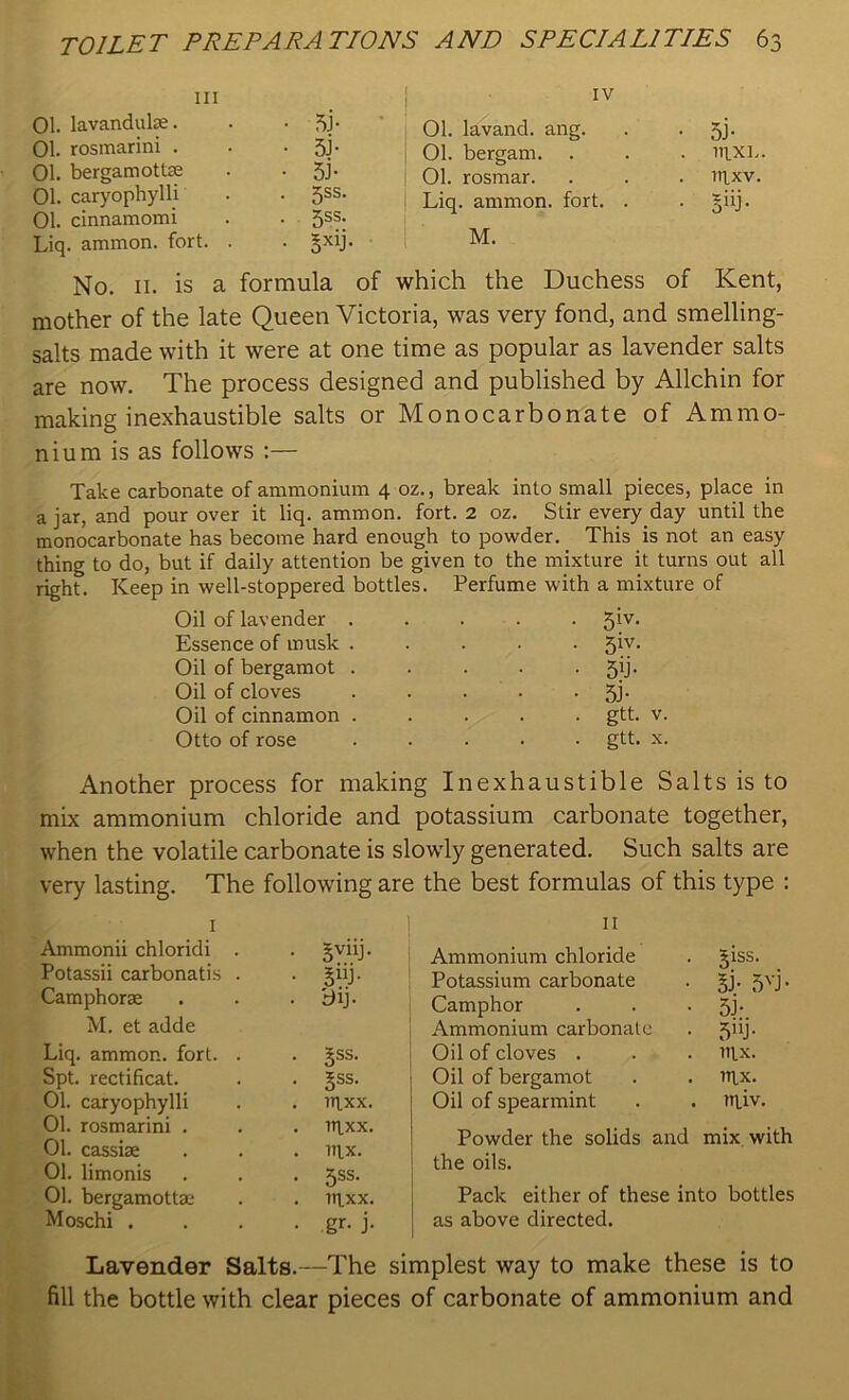 hi 01. lavandulse. . • 3> 01. rosmarini . • • 5J- 01. bergamottae . . 5J. 01. caryophylli . . 5SS- 01. cinnamomi . . 5s®; Liq. amrnon. fort. . . §xij. IV 01. lavand. ang. • 5J- 01. bergam. . 111XL 01. rosmar. . nixv. Liq. amrnon. fort. . M. No. 11. is a formula of which the Duchess of Kent, mother of the late Queen Victoria, was very fond, and smelling- salts made with it were at one time as popular as lavender salts are now. The process designed and published by Allchin for making inexhaustible salts or Monocarbonate of Ammo- nium is as follows :— Take carbonate of ammonium 4 oz., break into small pieces, place in ajar, and pour over it liq. amrnon. fort. 2 oz. Stir everyday until the monocarbonate has become hard enough to powder. This is not an easy thing to do, but if daily attention be given to the mixture it turns out all right. Keep in well-stoppered bottles. Perfume with a mixture of Oil of lavender . • 5iv- Essence of musk . • 5iv- Oil of bergamot . • 5V Oil of cloves • 5J- Oil of cinnamon . . gtt. V. Otto of rose . gtt. X. Another process for making Inexhaustible Salts is to mix ammonium chloride and potassium carbonate together, when the volatile carbonate is slowly generated. Such salts are very lasting. The following are the best formulas of this type : 1 11 Ammonii chloridi . . 5V11J. Potassii carbonatis . • 5ni- Camphorse . bij. M. et adde Liq. ammon. fort. . • Sss- Spt. rectificat. . JSS. 01. caryophylli . irixx. 01. rosmarini . . irixx. 01. cassise . nix. 01. limonis • 5SS- 01. bergamottse . nixx. Moschi . • gr- j- Lavender Salts.—The fill the bottle with clear piec Ammonium chloride . §iss. Potassium carbonate . §j. gvj. Camphor . . • 5> Ammonium carbonate . 5'V Oil of cloves . . . nix. Oil of bergamot . . nix. Oil of spearmint . . in.iv. Powder the solids and mix with the oils. Pack either of these into bottles as above directed. implest way to make these is to 1 of carbonate of ammonium and