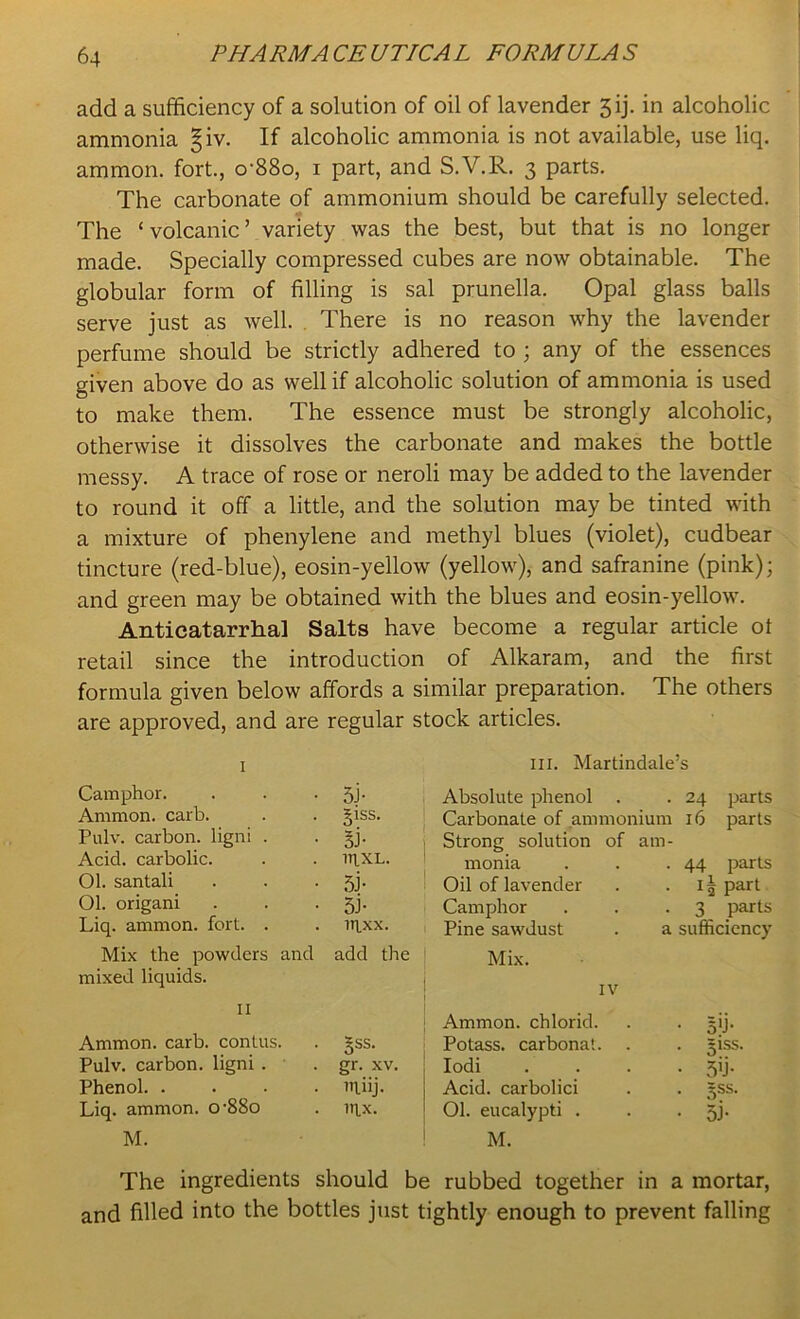 add a sufficiency of a solution of oil of lavender 3 ij. in alcoholic ammonia §iv. If alcoholic ammonia is not available, use liq. ammon. fort., o’88o, 1 part, and S.V.R. 3 parts. The carbonate of ammonium should be carefully selected. The ‘ volcanic ’ variety was the best, but that is no longer made. Specially compressed cubes are now obtainable. The globular form of filling is sal prunella. Opal glass balls serve just as well. There is no reason why the lavender perfume should be strictly adhered to ; any of the essences given above do as well if alcoholic solution of ammonia is used to make them. The essence must be strongly alcoholic, otherwise it dissolves the carbonate and makes the bottle messy. A trace of rose or neroli may be added to the lavender to round it off a little, and the solution may be tinted with a mixture of phenylene and methyl blues (violet), cudbear tincture (red-blue), eosin-yellow (yellow), and safranine (pink); and green may be obtained with the blues and eosin-yellow. Anticatarrhal Salts have become a regular article ot retail since the introduction of Alkaram, and the first formula given below affords a similar preparation. The others are approved, and are regular stock articles. I hi. Martindale’s Camphor. Si- Absolute phenol . . 24 parts Ammon, carb. §1SS. Carbonate of ammonium 16 parts Pulv. carbon, ligni . si- Strong solution of ain- Acid, carbolic. lTlXL. nronia . 44 parts 01. santali si- Oil of lavender . i| part Ol. origani si- Camphor . 3 parts Liq. ammon. fort. . lnxx. Pine sawdust a sufficiency Mix the powders and add the Mix. mixed liquids. IV 11 Ammon, chlorid. • B'i- Ammon, carb. contus. 3SS* Potass, carbonat. . giss. Pulv. carbon, ligni . gr. xv. Iodi • sii- Phenol in.iij. Acid, carbolici • 5SS- Liq. ammon. o-88o ITIX. Ol. eucalypti . • si- M. M. The ingredients should be rubbed together in a mortar, and filled into the bottles just tightly enough to prevent falling