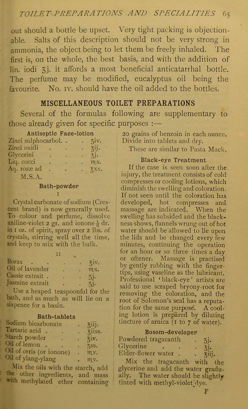 out should a bottle be upset. Very tight packing is objection- able. Salts of this description should not be very strong in ammonia, the object being to let them be freely inhaled. The first is, on the whole, the best basis, and with the addition of lin. iodi gj. it affords a most beneficial anticatarrhal bottle. The perfume may be modified, eucalyptus oil being the favourite. No. iv. should have the oil added to the bottles. MISCELLANEOUS TOILET PREPARATIONS Several of the formulas following are supplementary to those already given for specific purposes :— Antiseptic Face- -lotion Zinci sulphocarbol. . • 5iv- Zinci oxidi • 5'j- Glycerini • Liq. cocci . mx. Aq. rosEe ad . . 5 XX. M.S.A. Bath-powder 1 Crystal carbonate of sodium (Cres- cent brand) is now generally used. To colour and perfume, dissolve aniline-violet 2 gr. and ionone § dr. in 1 oz. of spirit, spray over 2 lbs. of crystals, stirring well all the time, and keep to mix with the bulk. Borax .... giv. Oil of lavender . . nyx. Cassie extrait . . . jj. Jasmine extrait . . 5j. Use a heaped teaspoonful for the bath, and as much as will lie on a sixpence for a basin. Bath-tablets Sodium bicarbonate . £iij. Tartaric acid . . . giiss. Starch powder . . *iv. Oil of lemon . . . ^ss. Oil of orris (or ionone) . tt\.v. Oil of ylang-ylang . m.v. Mix the oils with the starch, add the other ingredients, and mass with methylated ether containing 20 grains of benzoin in each ounce. Divide into tablets and dry. These are similar to Pasta Mack. Black-eye Treatment If the case is seen soon after the injury, the treatment consists of cold compresses or cooling lotions, which diminish the swelling and coloration. I If not seen until the coloration has developed, hot compresses and ! massage are indicated. When the swelling has subsided and the black- ness shows, flannels wrung out of hot water should be allowed to lie upon the lids and be changed every few minutes, continuing the operation for an hour or so three times a day or oftener. Massage is practised by gently rubbing with the finger- tips, using vaseline as the lubricant. Professional ‘ black-eye ’ artists are said to use scraped bryony-root for removing the coloration, and the root of Solomon’s seal has a reputa- tion for the same purpose. A cool- ing lotion is prepared by diluting tincture of arnica (1 to 7 of water). Bosom-developer Powdered tragacanth . jj. Glycerine . . . jy. Elder-flower water . . jiij. Mix the tragacanth with the glycerine and add the water gradu- ally. The water should be slightly tinted with methyl-violetVlye. F