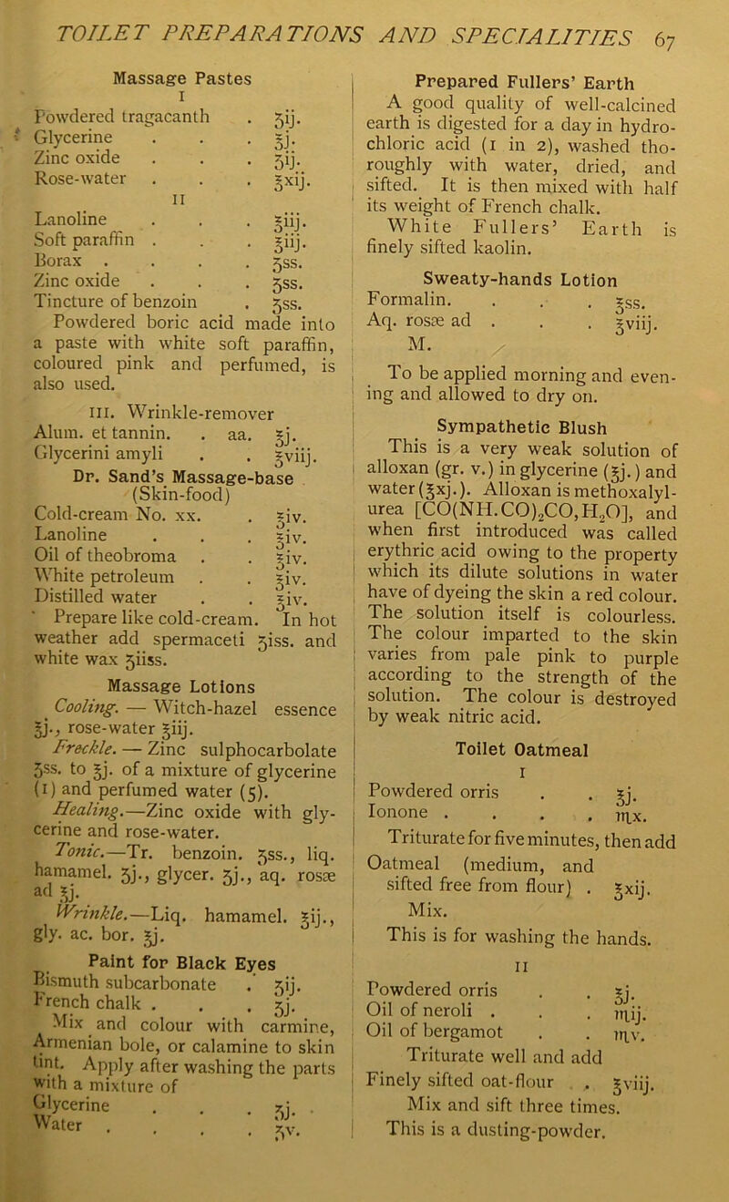 Massage Pastes I Powdered tragacanth . 5ij. Glycerine . . . =j. Zinc oxide . . . jij. Rose-water . . . *xij. II Lanoline . . . zfij. Soft paraffin . . . =iij. Borax .... ^ss. Zinc oxide . . . jss. Tincture of benzoin . *ss. Powdered boric acid made into a paste with white soft paraffin, coloured pink and perfumed, is also used. ill. Wrinkle-remover Alum, et tannin. . aa. *j. Glycerini amyli . . zyi Dr. Sand’s Massage-base (Skin-food) Cold-cream No. xx. . =iv. Lanoline . . . =iv. Oil of theobroma . . =iv. White petroleum . . =iv. Distilled water . . *iv. , tv • <1 . - J Prepare like cold-cream. In hot weather add spermaceti jiss. and white wax 5iiss. Massage Lotions Cooling. — Witch-hazel essence ^j., rose-water §iij. Freckle. — Zinc sulphocarbolate 3ss. to §j. of a mixture of glycerine (1) and perfumed water (5). Healing.—Zinc oxide with gly- cerine and rose-water. Tonic.—Tr. benzoin. 5SS., liq. hamamel. 5j., glycer. 5)., aq. rosae ad £j. Wrinkle.—Liq. hamamel. ?ij., gly. ac. bor. §j. Paint for Black Eyes Bismuth subcarbonate . ^ij. French chalk . . . jj. Mix and colour with carmin< Armenian bole, or calamine to ski bnt. Apply after washing the pari with a mixture of Glycerine . . .\\ Water . Vv Prepared Fullers’ Earth A good quality of well-calcined earth is digested for a day in hydro- chloric acid (1 in 2), washed tho- roughly with water, dried, and sifted. It is then mixed with half its weight of French chalk. White Fullers’ Earth finely sifted kaolin. Sweaty-hands Lotion Formalin. Aq. rosae ad . M. is 5ss. 3viiJ- To be applied morning and even- ing and allowed to dry on. Sympathetic Blush This is a very weak solution of alloxan (gr. v.) in glycerine (§j.) and water (gxj.). Alloxan is methoxalyl- urea [C0(NH.C0)2C0,H20], and when first introduced was called erythric acid owing to the property which its dilute solutions in water have of dyeing the skin a red colour. The solution itself is colourless. The colour imparted to the skin : varies from pale pink to purple according to the strength of the solution. The colour is destroyed by weak nitric acid. Toilet Oatmeal I Powdered orris . . ^j. Ionone .... mx. Triturate for five minutes, then add Oatmeal (medium, and sifted free from flour) . gxij. Mix. This is for washing the hands. II Powdered orris . . sj. Oil of neroli . . . 7rjjj. Oil of bergamot . . jr|v. Triturate well and add Finely sifted oat-flour , gviij. Mix and sift three times. This is a dusting-powder.