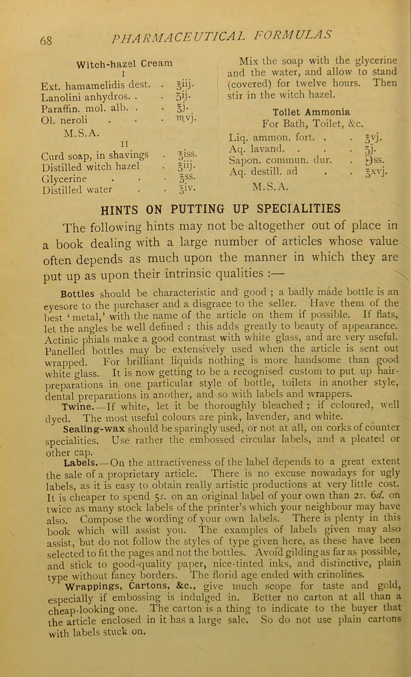 Witch-hazel Cream i Ext. hamamelidis dest. . S“J- Lanolini anhydros. . 5d- Paraffin, mol. alb. . ■ Ol. neroli mvj. M.S.A. 11 Curd soap, in shavings Distilled witch hazel *iss. • sk Glycerine • 5SS- Distilled water • 51V- Mix the soap with the glycerine and the water, and allow to stand (covered) for twelve hours. Then stir in the witch hazel. Toilet Ammonia For Bath, Toilet, &c. Liq. ammon. fort. . • 3VJ. Aq. lavand. • 5J- Sapon. commun. dur. . gss. Aq. destill, ad . *xvj, M.S.A. HINTS ON PUTTING UP SPECIALITIES The following hints may not be altogether out of place in a book dealing with a large number of articles whose value often depends as much upon the manner in which they are put up as upon their intrinsic qualities :— Bottles should be characteristic and good ; a badly made bottle is an eyesore to the purchaser and a disgrace to the seller. Have them of the best ‘metal,’ with the name of the article on them if possible. If flats, let the angles be well defined : this adds greatly to beauty of appearance. Actinic phials make a good contrast with white glass, and are very useful. Panelled bottles may be extensively used when the article is sent out wrapped. For brilliant liquids nothing is more handsome than good w'hite glass. It is now getting to be a recognised custom to put up hair- preparations in one particular style of bottle, toilets in another style, dental preparations in another, and so with labels and wrappers. Twine.—If white, let it be thoroughly bleached; if coloured, well dyed. The most useful colours are pink, lavender, and white. Sealing-wax should be sparingly used, or not at all, on corks of counter specialities. Use rather the embossed circular labels, and a pleated or other cap. Labels.—On the attractiveness of the label depends to a great extent the sale of a proprietary article. There is no excuse nowadays for ugly labels, as it is easy to obtain really artistic productions at very little cost. It is cheaper to spend 55. on an original label of your own than 2s. 6d. on twice as many stock labels of the printer’s which your neighbour may have also. Compose the wording of your own labels. There is plenty in this book which will assist you. The examples of labels given may also assist, but do not follow the styles of type given here, as these have been selected to fit the pages and not the bottles. Avoid gilding as far as possible, and stick to good-quality paper, nice-tinted inks, and distinctive, plain type without fancy borders. The florid age ended with crinolines. Wrappings, Cartons, &e., give much scope for taste and gold, especially if embossing is indulged in. Better no carton at all than a cheap-looking one. The carton is a thing to indicate to the buyer that the article enclosed in it has a large sale. So do not use plain cartons with labels stuck on.