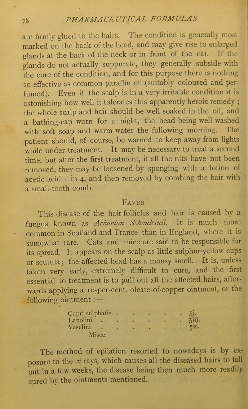 7» are firmly glued to the hairs. The condition is generally most marked on the back of the head, and may give rise to enlarged glands at the back of the neck or in front of the ear. If the glands do not actually suppurate, they generally subside with the cure of the condition, and for this purpose there is nothing so effective as common paraffin oil (suitably coloured and per- fumed). Even if the scalp is in a very irritable condition it is astonishing how well it tolerates this apparently heroic remedy ; the whole scalp and hair should be well soaked in the oil, and a bathing-cap worn for a night, the head being well washed with soft soap and warm water the following morning. The patient should, of course, be warned to keep away from lights while under treatment. It may be necessary to treat a second time, but after the first treatment, if all the nits have not been removed, they may be loosened by sponging with a lotion of acetic acid i in 4, and then removed by combing the hair with a small-tooth comb. This disease of the hair-follicles and hair is caused by a fungus known as Acliorion Schonleinii. It is much more common in Scotland and France than in England, where it is somewhat rare. Cats and mice are said to be responsible for its spread. It appears on the scalp as little sulphur-yellow cups or scutula; the affected head has a mousy smell. It is, unless taken very early, extremely difficult to cure, and the first essential to treatment is to pull out all the affected hairs, after- wards applying a 10-per-cent, oleate-of-copper ointment, or the following ointment:— The method of epilation resorted to nowadays is by ex- posure to the x rays, which causes all the diseased hairs to fall out in a few weeks, the disease being then much more readily cured by the ointments mentioned. Favus Cupri sulphatis . Lanolini Vaselini Misce.