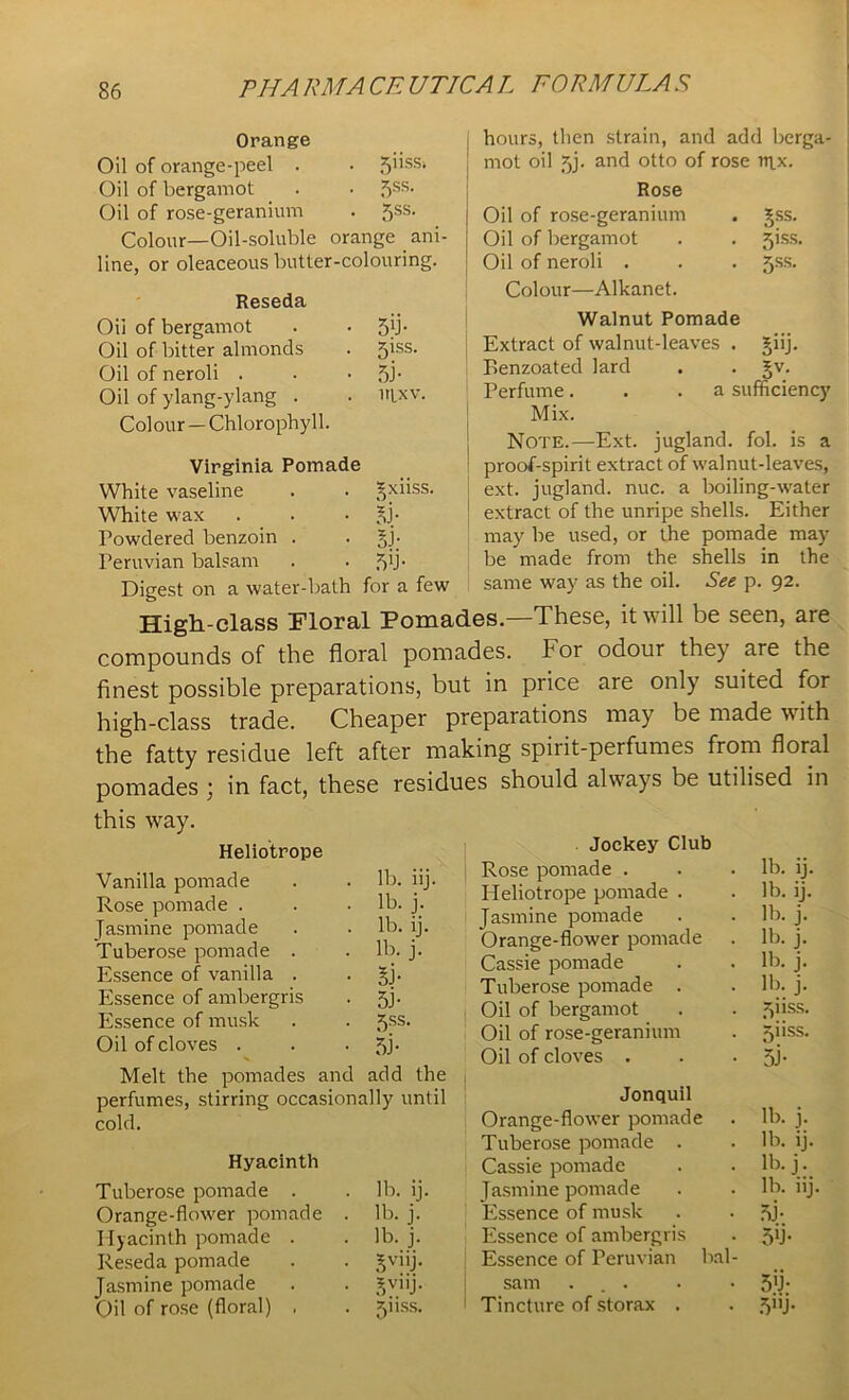 Orange Oil of orange-peel . . 5’’SSi Oil of bergamot . . 5SS* Oil of rose-geranium . 5ss. Colour—Oil-soluble orange ani- line, or oleaceous butter-colouring. Reseda Oil of bergamot Oil of bitter almonds Oil of neroli . Oil of ylang-ylang . Colour —Chlorophyll. 5'J- 5iss- 5J- nixv. Virginia Pomade White vaseline White wax Powdered benzoin . Peruvian balsam gxiiss. 53- 5J- 5b • hours, then strain, and add berga- mot oil 5j. and otto of rose upc. Rose Oil of rose-geranium Oil of bergamot Oil of neroli . Colour—Alkanet. Walnut Pomade Extract of walnut-leaves . giij. Eenzoated lard . . gv. gss. 51SS. 5ss. Digest on a water-bath for a few Perfume. . .a sufficiency Mix. Note.—Ext. jugland. fol. is a proof-spirit extract of walnut-leaves, ext. jugland. nuc. a boiling-water extract of the unripe shells. Either may be used, or the pomade may be made from the shells in the same way as the oil. See p. 92. High-class Floral Pomades—These, it will be seen, are compounds of the floral pomades. For odour they are the finest possible preparations, but in price are only suited for high-class trade. Cheaper preparations may be made w ith the fatty residue left after making spirit-perfumes from floral pomades ; in fact, these residues should always be utilised in this way. Heliotrope Vanilla pomade . . lb. iij. Rose pomade . . .lb. j. Jasmine pomade . . lb. ij. Tuberose pomade . . lb. j. Essence of vanilla . . gj. Essence of ambergris . 5j. Essence of musk . . 5ss. Oil of cloves . . •51- Melt the pomades and add the perfumes, stirring occasionally until cold. Hyacinth Tuberose pomade . . lb. ij. Orange-flower pomade . lb. j. Hyacinth pomade . . lb. j. Reseda pomade . . gviij. Jasmine pomade . . gviij. Oil of rose (floral) . . jiiss. Jockey Club | Rose pomade . . . lb. ij. Heliotrope pomade . . lb. ij. Jasmine pomade . . lb. j. Orange-flower pomade . lb. j. Cassie pomade . . lb. j. Tuberose pomade . . lb. j. Oil of bergamot . . ^iiss. Oil of rose-geranium . jiiss. Oil of cloves . . - gj- Jonquil Orange-flower pomade . lb. j. Tuberose pomade . . lb. ij. Cassie pomade . . lb. j1. Jasmine pomade . . lb. iij. Essence of musk . . 51- Essence of ambergris . 5ffi Essence of Peruvian bal- sam ... . • 5jj; Tincture of storax . . 5'U-