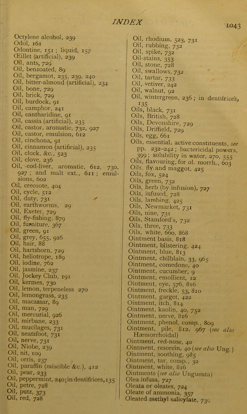 1043 Octylene alcohol, 230 Odol, 161 Odontine, 151 ; liquid, 157 CEillet (artificial), 239 Oil, ants, 729' Oil, benzoated, 89 Oil, bergamot, 235, 239, 240 Oil, bitter-almond (artificial), 234 Oil, bone, 729 Oil, brick, 729 Oil, burdock, 91 Oil, camphor, 241 Oil, cantharidine, 91 Oil, cassia (artificial), 235 Oil, castor, aromatic, 732, 927 Oil, castor, emulsion, 612 Oil, cinchona, 91 Oil, cinnamon (artificial), 235 Oil, clock, &c., 523 Oil, clove, 236 Oil, cod-liver, aromatic, 612, 730, 927 ; and malt ext., 61 r ; emul- sions, 602 Oil, creosote, 404 Oil, cycle, 5x2 Oil, duty, 731 s Oil, earthworms, 29 Oil, Exeter, 729 Oil, fly-fishing, 879 Oil, fupniture, 367 Oil, green, 91 Oil, grey, 655, 926 Oil, hair, 88 Oil, hartshorn, 729 Oil, heliotrope, 189 Oil, iodine, 762 Oil, jasmine, 237 Oil, Jockey Club, 191 Oil, kermes, 730 Oil, lemon, terpeneless 270 Oil, lemongrass, 235 Oil, macassar, 89 Oil, man, 729 Oil, mercurial, 926 Oil, mirbane, 233 Oil, mucilages, 731 Oil, neatsfoot, 731 Oil, nerve, 731 Oil, Niobe, 239 Oil, nit, 109 Oil, orris, 237 Oil, paraffin (miscible &c.), 412 Oil, pear, 233 Oil, peppermint, 240; in dentifrices, 135 Oil, petre, 728 Oil, putz, 373 Oil, red, 728 • Oil, rhodium, 323, 731 Oil, rubbing, 732 Oil, spike, 732 Oil-stains, 353 Oil, stone, 728 Oil, swallows, 732 Oil, tartar, 733 Oil, vetiver, 242 Oil, walnut, 92 Oil, wintergreen, 236 ; in dentifrices, 135 Oils, black, 731 Oils, British, 728 Oils, Devonshire, 729 Oils, Driffield, 729 Oils, egg, 661 Oils, essential, active constituents, see pp. 232-242 ; bactericidal powers, ,399 » solubility in water, 270, 555 Oils, flavouring, for ol. morrh., 603 Oils. fly. and maggot, 425 Oils, fox, 524 Oils, green, 732 Oils, herb (by infusion), 727 Oils, infused, 728 Oils, lambing, 425 Oils, Newmarket, 731 Oils, nine, 731 Oils, Stamford’s, 732 Oils, three, 733 Oils, white, 660, 868 Ointment basis, 818 Ointment, blistering, 424 Ointment, blue, 813 Ointment, chilblain, 33, 965 Ointment, comedone, 40 Ointment, cucumber, 9 Ointment, emollient, 12 Ointment, eye, 576, 8x6 Ointment, freckle, 53, 810 Ointment, garget, 422 Ointment, itch, 814 Ointment, kaolin, 40, 752 Ointment, nerve, 816 Ointment, phenol, comp., 809 Ointment, pile, S12, 967 (see also Hoemorrhoidal) Ointment, red-nose, 40 Ointment, resorcin, 40 (see also Ung.) Ointment, soothing, 985 Ointment, tar, comp., 32 Ointment, white, 816 Ointments (see also Dnguenta) Olea infusa, 727 Oleata or oleates, 724 Oleate of ammonia, 357 Oleated methyl salicylate, 730