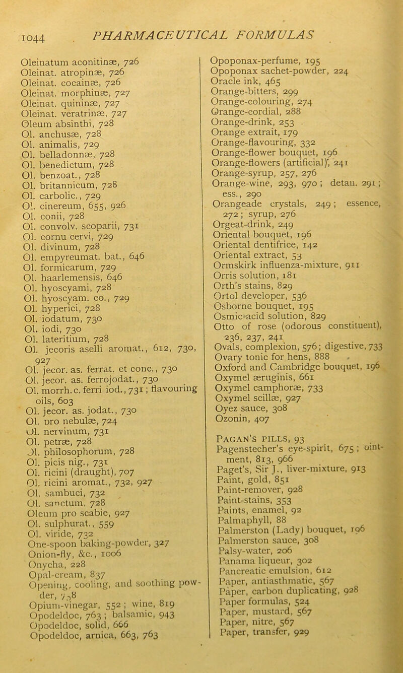 Oleinatum aconitine, 726 Oleinat. atropince, 726 Oleinat. cocainas, 726 Oleinat. morphinse, 727 Oleinat. quininse, 727 Oleinat. veratrinse, 727 Oleum absinthi, 728 Ol. anchusse, 728 Ol. animalis, 729 Ol. belladonnas, 728 Ol. benedictum, 728 Ol. benzoat., 728 Ol. britannicum, 728 Ol. carbolic., 729 Ol. cinereum, 655, 926 Ol. conii, 728 Ol. convolv. scoparii, 731 Ol. cornu cervi, 729 Ol. divinum, 728 Ol. empyreumat. bat., 646 Ol. formicarum, 729 Ol. haarlemensis, 646 Ol. hyoscyami, 728 Ol. hyoscyam. co., 729 Ol. hyperici, 728 Ol. iodatum, 730 Ol. iodi, 730 Ol. lateritium, 728 Ol. jecoris aselli aromat., 612, 730, 927 Ol. jecor. as. ferrat. et cone., 730 Ol. jecor. as. ferrojodat., 730 Ol. morrh.c. ferri iod., 731; flavouring oils, 603 Ol. jecor. as. jodat., 730 Ol. oro nebulae, 724 Ol. nervinum, 731 01. petrae, 728 Jl. philosophorum, 728 Ol. picis nig., 731 Ol. ricini (draught), 707 Ol. ricini aromat., 732, 927 Ol. sambuci, 732 Ol. sanctum, 728 Oleum pro scabie, 927 Ol. sulphurat., 559 Ol. viride, 732 One-spoon baking-powder, 327 Onion-fly, &c., 1006 Onycha, 228 Opal-cream, 837 Opening, cooling, and soothing pow- der, 7 -,8 Opium-vinegar, 552 ; wine, 819 Opodeldoc, 763 ; balsamic, 943 Opodeldoc, solid, 666 Opodeldoc, arnica, 663, 763 Opoponax-perfume, 195 Opoponax sachet-powder, 224 Oracle ink, 465 Orange-bitters, 299 Orange-colouring, 274 Orange-cordial, 288 Orange-drink, 253 . Orange extrait, 179 Orange-flavouring, 332 Orange-flower bouquet, 196 Orange-flowers (artificial)', 241 Orange-syrup, 257, 276 Orange-wine, 293, 970 ; detail. 291 ; ess., 290 Orangeade crystals, 249; essence, 272; syrup, 276 Orgeat-drink, 249 Oriental bouquet, 196 Oriental dentifrice, 142 Oriental extract, 53 Ormskirk influenza-mixture, 911 Orris solution, 181 Orth’s stains, 829 Ortol developer, 536 Osborne bouquet, 195 Osmic-acid solution, 829 Otto of rose (odorous constituent), 236, 237, 241 Ovals, complexion, 576; digestive, 733 Ovary tonic for hens, 888 Oxford and Cambridge bouquet, 196 Oxymel seruginis, 661 Oxymel camphoras, 733 Oxymel scillae, 927 Oyez sauce, 308 Ozonin, 407 Pagan’s pills, 93 Pagenstecher’s eye-spirit, 675 ; oint- ment, 813, 966 Paget’s, Sir J., liver-mixture, 913 Paint, gold, 851 Paint-remover, 928 Paint-stains, 353 Paints, enamel, 92 Palmaphyll, 88 Palmerston (Lady) bouquet, 196 Palmerston sauce, 308 Palsy-water, 206 Panama liqueur, 302 Pancreatic emulsion, 612 Paper, antiasthmatic, 567 Paper, carbon duplicating, 928 Paper formulas, 524 Paper, mustard, 567 Paper, nitre, 567 ] Paper, transfer, 929