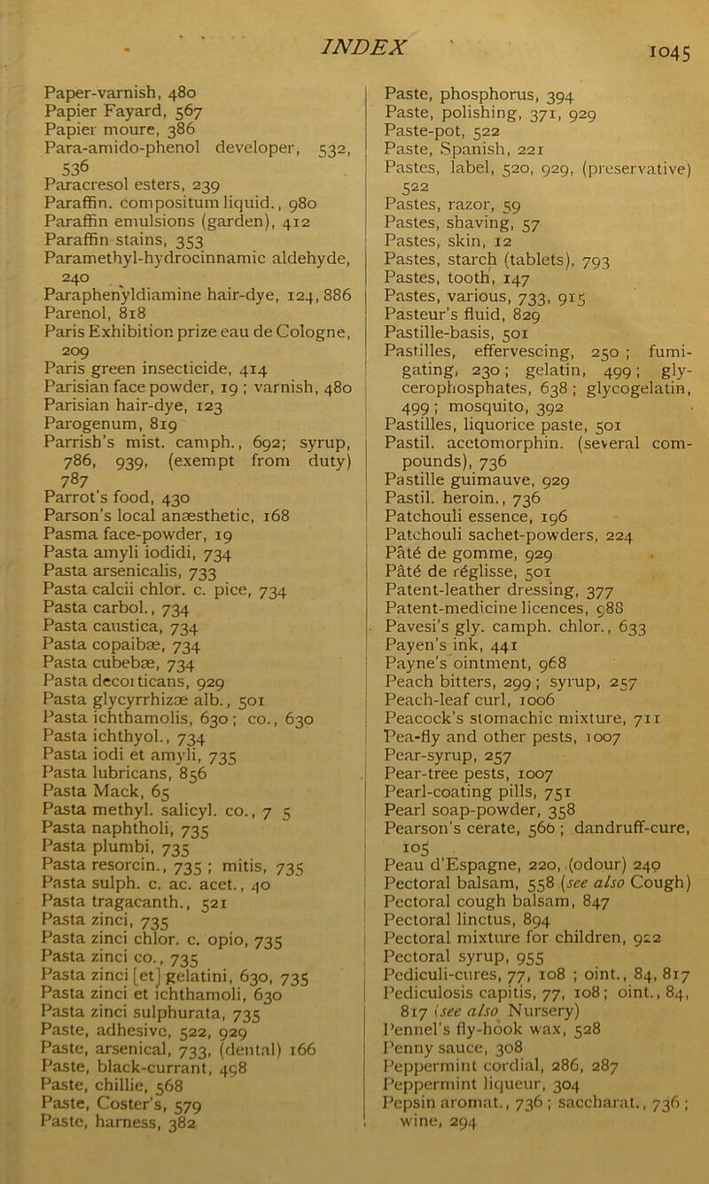 Paper-varnish, 480 Papier Fayard, 567 Papier moure, 386 Para-amido-phenol developer, 532, 536 Paracresol esters, 239 Paraffin, compositum liquid., 980 Paraffin emulsions (garden), 412 Paraffin stains, 353 Paramethyl-hydrocinnamic aldehyde, 24° . Paraphenyldiamine hair-dye, 124, 886 Parenol, 818 Paris Exhibition prize eau de Cologne, 209 Paris green insecticide, 414 Parisian face powder, 19 ; varnish, 480 Parisian hair-dye, 123 Parogenum, 819 Parrish’s mist, camph., 692; syrup, 786, 939, (exempt from duty) 787 Parrot's food, 430 Parson’s local anaesthetic, 168 Pasma face-powder, 19 Pasta amyli iodidi, 734 Pasta arsenicalis, 733 Pasta calcii chlor. c. pice, 734 Pasta carbol., 734 Pasta caustica, 734 Pasta copaibse, 734 Pasta cubebae, 734 Pasta decorticans, 929 Pasta glycyrrhizae alb., 501 Pasta ichthamolis, 630 ; co., 630 Pasta ichthyol., 734 Pasta iodi et amyli, 735 Pasta lubricans, 856 Pasta Mack, 65 Pasta methyl, salicyl. co., 7 5 Pasta naphtholi, 735 Pasta plumbi, 735 Pasta resorcin., 735 ; mitis, 735 Pasta sulph. c. ac. acet., 40 Pasta tragacanth., 521 Pasta zinci, 735 Pasta zinci chlor. c. opio, 735 Pasta zinci co., 735 Pasta zinci [et] gelatini, 630, 735 Pasta zinci et ichthamoli, 630 Pasta zinci sulphurata, 735 Paste, adhesive, 522, 929 Paste, arsenical, 733, (dental) 166 Paste, black-currant, 458 Paste, chillie, 568 Paste, Coster's, 579 Paste, harness, 382 Paste, phosphorus, 394 Paste, polishing, 371, 929 Paste-pot, 522 Paste, Spanish, 221 Pastes, label, 520, 929, (preservative) 522 Pastes, razor, 59 Pastes, shaving, 57 Pastes, skin, 12 Pastes, starch (tablets), 793 Pastes, tooth, 147 Pastes, various, 733, 915 Pasteur’s fluid, 829 Pastille-basis, 501 Pastilles, effervescing, 250 ; fumi- gating, 230; gelatin, 499; gly- cerophosphates, 638 ; glycogelatin, 499; mosquito, 392 Pastilles, liquorice paste, 501 Pastil, acetomorphin. (several com- pounds), 736 Pastille guimauve, 929 Pastil, heroin., 736 Patchouli essence, 196 Patchouli sachet-powders, 224 Paffi de gomme, 929 PxLffi de r^glisse, 501 Patent-leather dressing, 377 Patent-medicine licences, 988 Pavesi’s gly. camph. chlor., 633 Payen’s ink, 441 Payne’s ointment, 968 Peach bitters, 299 ; syrup, 257 Peach-leaf curl, 1006 Peacock’s stomachic mixture, 711 Pea-fly and other pests, 1007 Pear-syrup, 257 Pear-tree pests, 1007 Pearl-coating pills, 751 Pearl soap-powder, 358 Pearson's cerate, 560 ; dandruff-cure, 105 Peau d’Espagne, 220, (odour) 240 Pectoral balsam, 558 (see also Cough) Pectoral cough balsam, 847 Pectoral linctus, 894 Pectoral mixture for children, 922 Pectoral syrup, 955 Pediculi-cures, 77, 108 ; oint., 84, 817 Pediculosis capitis, 77, 108; oint., 84, 8x7 tsee also Nursery) Pennel’s fly-hook wax, 528 Penny sauce, 308 Peppermint cordial, 286, 287 Peppermint liqueur, 304 Pepsin aromat., 736 ; saccharat., 736 ; wine, 294