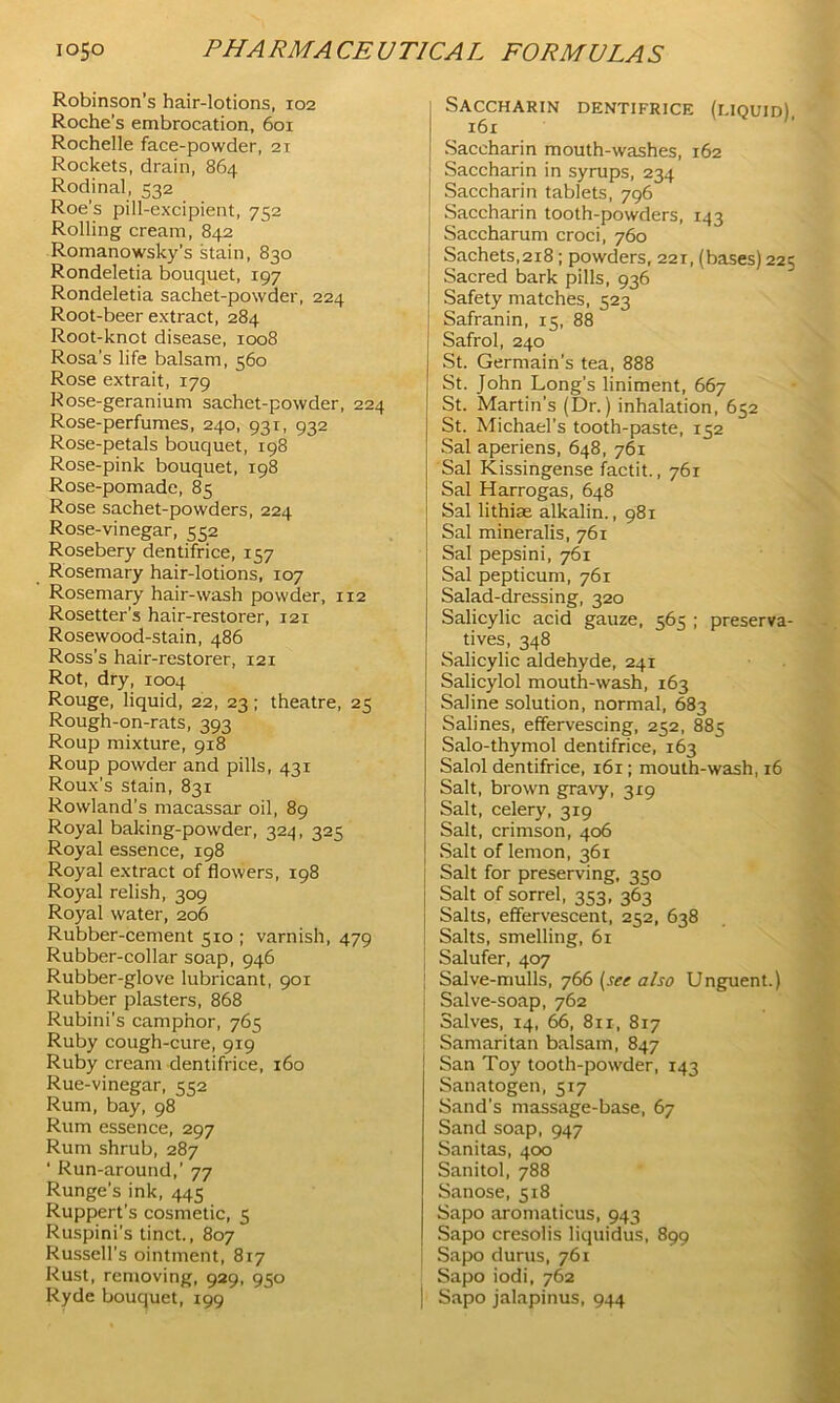 Robinson’s hair-lotions, 102 Roche’s embrocation, 601 Rochelle face-powder, 2T Rockets, drain, 864 Rodinal, 532 Roe’s pill-excipient, 752 Rolling cream, 842 Romanowsky's stain, 830 Rondeletia bouquet, 197 Rondeletia sachet-powder, 224 Root-beer extract, 284 Root-knot disease, 1008 Rosa’s life balsam, 560 Rose extrait, 179 Rose-geranium sachet-powder, 224 Rose-perfumes, 240, 931, 932 Rose-petals bouquet, 198 Rose-pink bouquet, 198 Rose-pomade, 85 Rose sachet-powders, 224 Rose-vinegar, 552 Rosebery dentifrice, 157 Rosemary hair-lotions, 107 Rosemary hair-wash powder, 112 Rosetter's hair-restorer, 121 Rosewood-stain, 486 Ross’s hair-restorer, 121 Rot, dry, 1004 Rouge, liquid, 22, 23; theatre, 25 Rough-on-rats, 393 Roup mixture, 918 Roup powder and pills, 431 Roux’s stain, 831 Rowland’s macassar oil, 89 Royal baking-powder, 224, -52^ Royal essence, 198 Royal extract of flowers, 198 Royal relish, 309 Royal water, 206 Rubber-cement 510 ; varnish, 479 Rubber-collar soap, 946 Rubber-glove lubricant, 901 Rubber plasters, 868 Rubini’s camphor, 765 Ruby cough-cure, 919 Ruby cream dentifrice, 160 Rue-vinegar, CC2 Rum, bay, 98 Rum essence, 297 Rum shrub, 287 ‘ Run-around,’ 77 Runge's ink, 445 Ruppert’s cosmetic, 5 Ruspini’s tinct., 807 Russell’s ointment, 817 Rust, removing, 929, 950 Ryde bouquet, 199 Saccharin dentifrice (liquid), 161 Saccharin mouth-washes, 162 Saccharin in syrups, 234 Saccharin tablets, 796 Saccharin tooth-powders, 143 Saccharum croci, 760 Sachets,218; powders, 221, (bases) 225 Sacred bark pills, 936 Safety matches, 523 Safranin, 15, 88 Safrol, 240 St. Germain’s tea, 888 St. John Long’s liniment, 667 St. Martin’s (Dr.) inhalation, 652 St. Michael’s tooth-paste, 152 Sal aperiens, 648, 761 Sal Kissingense factit., 761 Sal Harrogas, 648 Sal lithiae alkalin., 981 Sal mineralis, 761 Sal pepsini, 761 Sal pepticum, 761 Salad-dressing, 320 Salicylic acid gauze, 565 ; preserva- tives, 348 Salicylic aldehyde, 241 Salicylol mouth-wash, 163 Saline solution, normal, 683 Salines, effervescing, 252, 885 Salo-thymol dentifrice, 163 Salol dentifrice, 161; mouth-wash, 16 Salt, brown gravy, 3x9 Salt, celery, 319 Salt, crimson, 406 Salt of lemon, 361 Salt for preserving, 350 Salt of sorrel, 353, 363 Salts, effervescent, 252, 638 Salts, smelling, 61 Salufer, 407 Salve-mulls, 766 (set also Unguent.) Salve-soap, 762 Salves, 14, 66, 811, 817 Samaritan balsam, 847 San Toy tooth-powder, 143 Sanatogen, 517 Sand's massage-base, 67 Sand soap, 947 Sanitas, 400 Sanitol, 788 Sanose, 518 Sapo aromaticus, 943 Sapo cresolis liquidus, 899 I Sapo durus, 761 Sapo iodi, 762 | Sapo jalapinus, 944