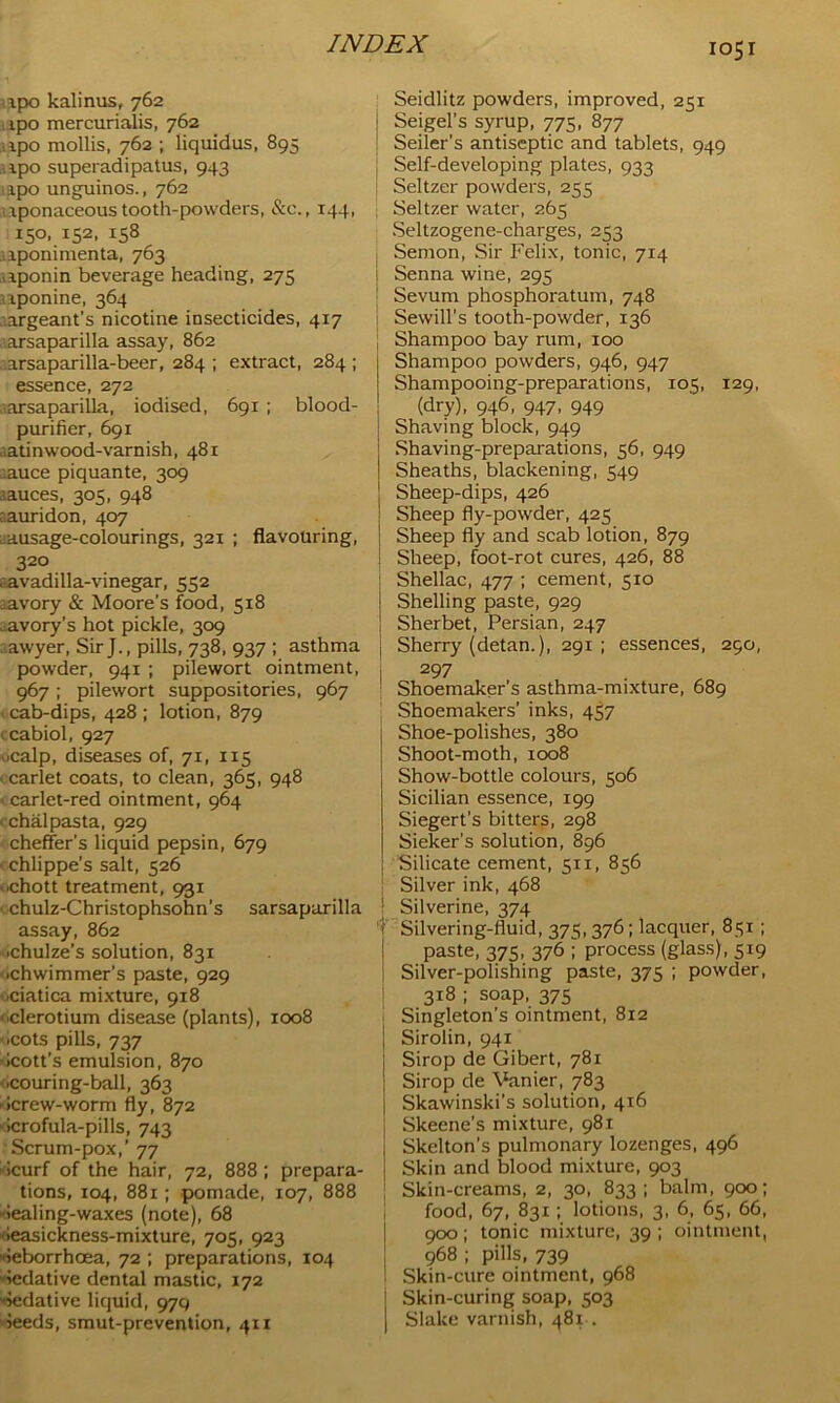 ipo kalinus, 762 ipo mercurialis, 762 ipo mollis, 762 ; liquidus, 895 ipo superadipatus, 943 ipo unguinos., 762 uponaceous tooth-powders, &c., 144, 150, 152, 158 iponimenta, 763 iponin beverage heading, 275 uponine, 364 argeant’s nicotine insecticides, 417 . arsaparilla assay, 862 ..arsaparilla-beer, 284 ; extract, 284 ; essence, 272 sarsaparilla, iodised, 691 ; blood- purifier, 691 atinwood-varnish, 481 ■auce piquante, 309 auces, 305, 948 aauridon, 407 ausage-colourings, 321 ; flavouring, 320 avadilla-vinegar, 552 :avory & Moore’s food, 518 avory’s hot pickle, 309 Lawyer, SirJ., pills, 738, 937 ; asthma powder, 941 ; pilewort ointment, 967; pilewort suppositories, 967 cab-dips, 428 ; lotion, 879 1 cabiol, 927 ucalp, diseases of, 71, 115 < car let coats, to clean, 365, 948 1 carlet-red ointment, 964 chalpasta, 929 cheffer’s liquid pepsin, 679 ■ chlippe’s salt, 526 ■ .chott treatment, 931 • chulz-Christophsohn’s sarsaparilla assay, 862 .chulze’s solution, 831 •chwimmer’s paste, 929 ■ciatica mixture, 918 derotium disease (plants), 1008 .cots pills, 737 dcott’s emulsion, 870 ■couring-ball, 363 ■ >crew-worm fly, 872 icrofula-pills, 743 Scrum-pox,' 77 dcurf of the hair, 72, 888 ; prepara- tions, 104, 881; pomade, 107, 888 dealing-waxes (note), 68 •ieasickness-mixture, 705, 923 ieborrhoea, 72 ; preparations, 104 dedative dental mastic, 172 dedative liquid, 979 deeds, smut-prevention, 411 Seidlitz powders, improved, 251 Seigel’s syrup, 775, 877 Seiler's antiseptic and tablets, 949 Self-developing plates, 933 Seltzer powders, 255 Seltzer water, 265 Seltzogene-charges, 253 Semon, Sir Felix, tonic, 714 ; Senna wine, 295 Sevum phosphoratum, 748 Sewill's tooth-powder, 136 Shampoo bay rum, 100 Shampoo powders, 946, 947 Shampooing-preparations, 105, 129, (dry), 946, 947, 949 Shaving block, 949 Shaving-preparations, 56, 949 Sheaths, blackening, 549 Sheep-dips, 426 Sheep fly-powder, 425 Sheep fly and scab lotion, 879 Sheep, foot-rot cures, 426, 88 | Shellac, 477 ; cement, 510 1 Shelling paste, 929 | Sherbet, Persian, 247 Sherry (detan.), 291; essences, 290, 297 Shoemaker’s asthma-mixture, 689 Shoemakers’ inks, 457 Shoe-polishes, 380 Shoot-moth, 1008 Show-bottle colours, 506 Sicilian essence, 199 Siegert’s bitters, 298 Sieker’s solution, 896 Silicate cement, 511, 856 Silver ink, 468 ' Silverine, 374 'f Silvering-fluid, 375,376; lacquer, 851; paste, 375, 376 ; process (glass), 5x9 Silver-polishing paste, 375 ; powder, 318 ; soap, 375 Singleton’s ointment, 812 Sirolin, 941 Sirop de Gibert, 781 Sirop de Vanier, 783 Skawinski’s solution, 416 | Skeene's mixture, 981 Skelton’s pulmonary lozenges, 496 j Skin and blood mixture, 903 Skin-creams, 2, 30, 833; balm, 900; food, 67, 831; lotions, 3, 6, 65, 66, 900 ; tonic mixture, 39 ; ointment, 968 ; pills, 739 ' Skin-cure ointment, 968 Skin-curing soap, 503 | Slake varnish, 481-.