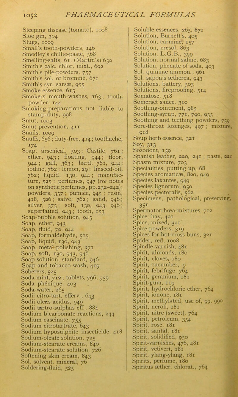 Sleeping disease (tomato), 1008 Sloe gin, 304 Slugs, 1009 Small's tooth-powders, 146 Smedley’s chillie-paste, 568 Smelling-salts, 61, (Martin's) 652 Smith’s calc, chlor. mixt., 692 Smith's pile-powders, 757 Smith’s sol. of bromine, 671 Smith's syr. sarsae, 955 Smoke essence, 615 Smokers' mouth-washes, 163 ; tooth- powder, 144 Smoking-preparations not liable to stamp-duty, 998 Smut, 1003 Smut prevention, 411 Snails, 1009 Snuffs, 656; duty-free, 414; toothache, 174 Soap, arsenical, 503; Castile, 761; ether, 943; floating, 944; floor, 944; gall, 363; hard, 761, 944; iodine, 762 ; lemon, 29 ; linseed-oil, 762; liquid, 130, 944; manufac- j ture, 525 ; perfumes, 947 (see notes | on synthetic perfumes, pp. 232-242); powders, 357 ; pumice, 945 ; resin, 418, 526; salve, 762; sand, 946; silver, 375; soft, 130, 943, 946; superfatted, 943; tooth, 153 Soap-bubble solution, 945 Soap, ether, 943 Soap, fluid, 72, 944 Soap, formaldehyde, 515 Soap, liquid, 130, 943 Soap, metal-polishing, 371 Soap, soft, 130, 943, 946 Soap solution, standard, 946 Soap and tobacco wash, 419 Soberers, 525 Soda mint, 712 ; tablets, 796, 959 Soda phdnique, 403 Soda-water, 265 Sodii citro-tart. efferv., 643 Sodii oleas acidus, 949 Sodii tartro-sulphas eff., 884 Sodium bicarbonate reactions, 244 Sodium caseinate, 755 Sodium citrotartrate, 643 Sodium hyposulphite insecticide, 4x8 Sodium-oleate solution, 725 Sodium-stearate creams, 840 Sodium-stearate solution, 726 Softening skin cream, 843 Sol. solvent, mineral, 76 Soldering-fluid, 525 Soluble essences, 265, 871 Solution, Burnett’s, 403 Solution, carmine, 157 Solution, cresol, 863 Solution, L.G.B., 399 Solution, normal saline, 683 Solution, phenate of soda, 403 Sol. quininae ammon., 961 Sol. saponis aetherea, 943 Solutions, battery, 503 Solutions, fireproofing, 514 Somatose, 518 Somerset sauce, 310 Soothing-ointment, 985 Soothing-syrup, 771, 790, 955 Soothing and teething powders, 759 Sore-throat lozenges, 497 ; mixture, 918 Soup herb essence, 321 Soy, 313 Sozodont, 159 Spanish leather, 220, 241 ; paste, 221 Spasm mixture, 703 Specialities, putting up, 68 Species aromaticae, 820, 949 Species laxantes, 949 Species lignorum, 930 Species pectoralis, 562 Specimens, pathological, preserving, 35T Spermatorrhoea-mixtures, 712 Spice, hay, 421 Spice, mixed, 321 Spice-powders, 319 Spices for hot-cross buns, 321 Spider, red, xco8 Spindle-varnish, 481 Spirit, almonds, 180 Spirit, cloves, 180 Spirit, cucumber, 9 Spirit, febrifuge, 764 Spirit, geranium, 181 Spirit-gum, 119 Spirit, hydrochloric ether, 764 Spirit, ionone, 181 Spirit, methylated, use of, 99, 990 Spirit, neroli, 181 Spirit, nitre (sweet), 764 Spirit, petroleum, 354 Spirit, rose, 181 Spirit, santal, x8t Spirit, solidified, 950 Spirit-varnishes, 476, 481 Spirit, vetivert, 181 Spirit, ylang-ylang, 181 Spirits, perfume, 180 J Spiritus aether, chlorat., 764