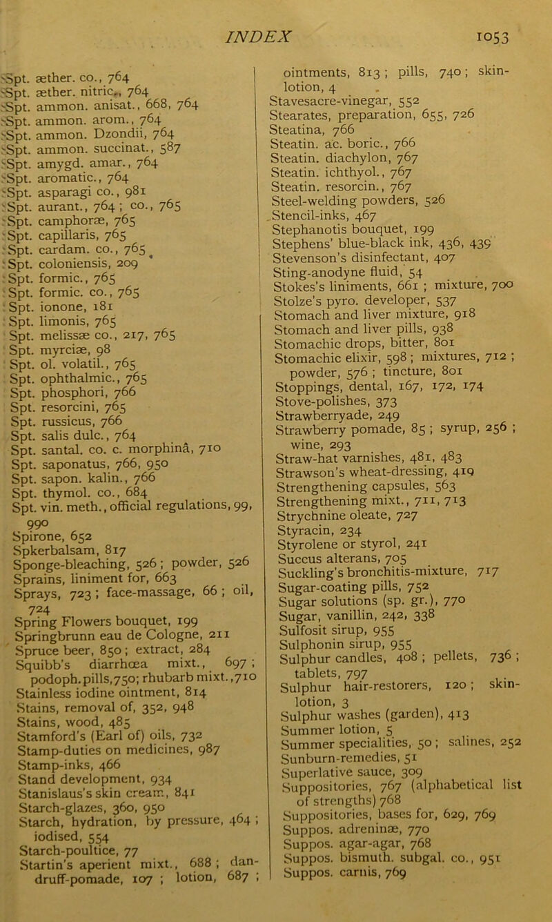 vSpt. aether, co., 764 Spt. aether. nitricr, 764 Spt. ammon. anisat., 668, 764 Spt. ammon. arom., 764 Spt. ammon. Dzondii, 764 Spt. ammon. succinat., 587 Spt. amygd. amar., 764 Spt. aromatic., 764 Spt. asparagi co., 981 Spt. aurant., 764; co., 765 Spt. camphor®, 765 Spt. capillaris, 765 Spt. cardam. co., 765^ Spt. coloniensis, 209 Spt. formic., 765 Spt. formic, co., 765 Spt. ionone, 181 Spt. limonis, 765 Spt. melissae co., 217, 765 Spt. myrciae, 98 Spt. ol. volatil., 765 Spt. ophthalmic., 765 Spt. phosphori, 766 Spt. resorcini, 765 Spt. russicus, 766 Spt. salis dulc., 764 Spt. santal. co. c. morphina, 710 Spt. saponatus, 766, 950 Spt. sapon. kalin., 766 Spt. thymol, co., 684 Spt. vin. meth., official regulations, 99, 990 Spirone, 652 Spkerbalsam, 817 Sponge-bleaching, 526 ; powder, 526 Sprains, liniment for, 663 Sprays, 723 ; face-massage, 66 ; oil, 724 Spring Flowers bouquet, 199 Springbrunn eau de Cologne, 211 Spruce beer, 850 ; extract, 284 Squibb’s diarrhoea mixt., 697; podoph.pills,750; rhubarb mixt.,710 Stainless iodine ointment, 814 Stains, removal of, 352, 948 Stains, wood, 485 Stamford’s (Earl of) oils, 732 Stamp-duties on medicines, 987 Stamp-inks, 466 Stand development, 934 Stanislaus’s skin cream, 841 Starch-glazes, 360, 950 Starch, hydration, by pressure, 464 ; iodised, 554 Starch-poultice, 77 Startin’s aperient mixt., 688; dan- druff-pomade, 107 ; lotion, 687 ; ointments, 813 ; pills, 740; skin- lotion, 4 Stavesacre-vinegar, 552 Stearates, preparation, 655, 726 Steatina, 766 Steatin. ac. boric., 766 Steatin. diachylon, 767 Steatin. ichthyol., 767 Steatin. resorcin., 767 Steel-welding powders, 526 Stencil-inks, 467 Stephanotis bouquet, 199 Stephens’ blue-black ink, 436, 439 Stevenson’s disinfectant, 407 Sting-anodyne fluid, 54 Stokes’s liniments, 661 ; mixture, 700 Stolze’s pyro. developer, 537 Stomach and liver mixture, 918 Stomach and liver pills, 938 Stomachic drops, bitter, 801 Stomachic elixir, 598 ; mixtures, 7x2 ; powder, 576 ; tincture, 801 Stoppings, dental, 167, 172, 174 Stove-polishes, 373 Strawberryade, 249 Strawberry pomade, 85 ; syrup, 256 ; wine, 293 Straw-hat varnishes, 481, 483 Strawson’s wheat-dressing, 410 Strengthening capsules, 563 Strengthening mixt., 711, 713 Strychnine oleate, 727 Styracin, 234 Styrolene or styrol, 241 Succus alterans, 705 Suckling’s bronchitis-mixture, 717 Sugar-coating pills, 752 Sugar solutions (sp. gr.), 770 Sugar, vanillin, 242, 338 Sulfosit sirup, 955 Sulphonin sirup, 955 Sulphur candles, 408 ; pellets, 736 ; tablets, 797 Sulphur hair-restorers, 120; skin- lotion, 3 Sulphur washes (garden), 413 Summer lotion, 5 Summer specialities, 50 ; salines, 252 Sunburn-remedies, 51 Superlative sauce, 309 Suppositories, 767 (alphabetical list of strengths) 768 Suppositories, bases for, 629, 769 Suppos. adreninae, 770 Suppos. agar-agar, 768 Suppos. bismuth, subgal. co., 951 Suppos. carnis, 769