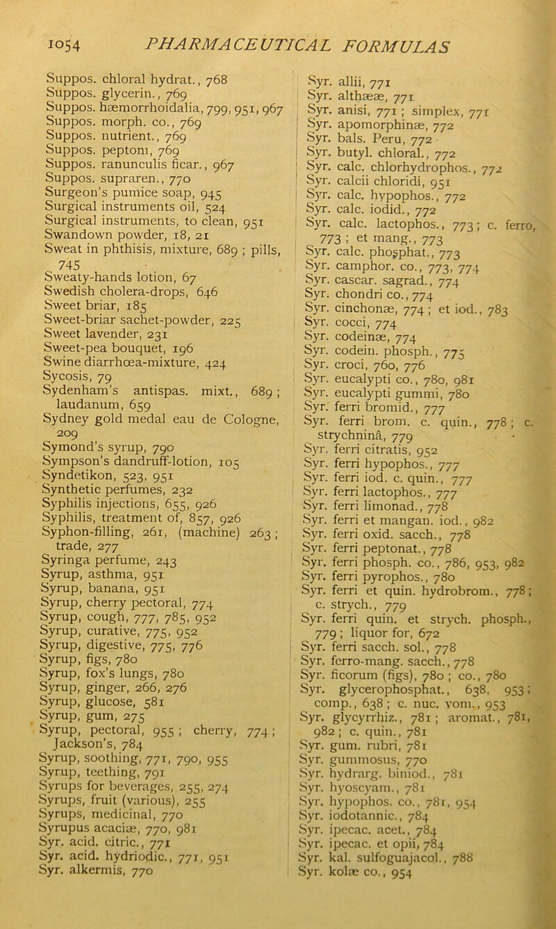 Suppos. chloral hydrat., 768 Suppos. glycerin., 769 Suppos. haemorrhoidalia, 799, 951,967 Suppos. morph, co., 769 Suppos. nutrient., 769 Suppos. peptoni, 769 Suppos. ranunculis hear., 967 Suppos. supraren., 770 Surgeon’s pumice soap, 945 Surgical instruments oil, 524 Surgical instruments, to clean, 951 Swandown powder, 18, 21 Sweat in phthisis, mixture, 689 ; pills, 745 Sweaty-hands lotion, 67 Swedish cholera-drops, 646 Sweet briar, 185 Sweet-briar sachet-powder, 225 Sweet lavender, 231 Sweet-pea bouquet, 196 Swine diarrhoea-mixture, 424 Sycosis, 79 Sydenham’s antispas. mixt., 689; laudanum, 659 Sydney gold medal eau de Cologne, 209 Symond’s syrup, 790 Sympson's dandruff-lotion, 105 Syndetikon, 523, 951 Synthetic perfumes, 232 Syphilis injections, 655, 926 Syphilis, treatment of, 857, 926 Syphon-filling, 261, (machine) 263; trade, 277 Syringa perfume, 243 Syrup, asthma, 951 Syrup, banana, 951 Syrup, cherry pectoral, 774 Syrup, cough, 777, 785, 952 Syrup, curative, 775, 952 Syrup, digestive, 775, 776 Syrup, figs, 780 Syrup, fox’s lungs, 780 Syrup, ginger, 266, 276 Syrup, glucose, 581 Syrup, gum, 275 Syrup, pectoral, 955 ; cherry, 774; Jackson’s, 784 Syrup, soothing, 771, 790, 955 Syrup, teething, 791 Syrups for beverages, 255, 274 Syrups, fruit (various), 255 Syrups, medicinal, 770 Syrupus acacias, 770, 981 Syr. acid, citric., 771 Syr. acid, hydriodic., 771, 951 Syr. alkermis, 770 Syr. allii, 771 Syr. althaeae, 771 Syr. anisi, 771 ; simplex, 771 Syr. apomorphinae, 772 Syr. bals. Peru, 772 Syr. butyl, chloral., 772 j Syr. calc, chlorhydrophos., 772 Syr. calcii chloridi, 951 1 Syr. calc, hypophos., 772 Syr. calc, iodid., 772 Syr. calc, lactophos., 773; c. ferro, 773 I et mang., 773 Syr. calc, pho^phat., 773 Syr. camphor, co., 773, 774 Syr. cascar. sagrad., 774 Syr. chondri co., 774 Syr. cinchonas, 774 ; et iod., 783 Syr. cocci, 774 Syr. codeinas, 774 Syr. codein. phosph., 775 Syr. croci, 760, 776 Syr. eucalypti co., 780, 981 Syr. eucalypti gummi, 780 Syr. ferri bromid., 777 Syr. ferri brom. c. quin., 778; c. strychnina, 779 Syr. ferri citratis, 952 Syr. ferri hypophos., 777 Syr. ferri iod. c. quin., 777 Syr. ferri lactophos., 777 Syr. ferri limonad., 778 Syr. ferri et mangan. iod., 982 Syr. ferri oxid. sacch., 778 Syr. ferri peptonat., 778 Syr. ferri phosph. co., 786, 953, 982 Syr. ferri pyrophos., 780 Syr. ferri et quin, hydrobrom., 778; c. strych., 779 Syr. ferri quin, et strych. phosph., 779 ; liquor for, 672 Syr. ferri sacch. sol., 778 Syr. ferro-mang. sacch., 778 Syr. ficorum (figs), 780 ; co., 780 Syr. glycerophosphat., 638, 953; comp., 638 ; c. nuc. vom., 953 Syr. glycyrrhiz., 781; aromat., 781, 982 ; c. quin., 781 Syr. gum. rubri, 781 Syr. gummosus, 770 Syr. hydrarg. biniod., 781 Syr. hyoscyatn., 781 Syr. hypophos. co., 781, 954 Syr. iodotannic., 784 Syr. ipecac, acet., 784 Syr. ipecac, et opii, 784 Syr. kal. sulfoguajacol., 788 Syr. kolie co., 954