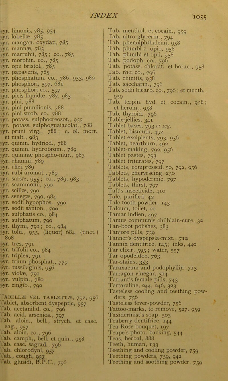 • yr. limonis, 785, 954 ■yr. lobelise, 785 .yr. mangan. oxydati, 785 yr. mannas, 785 yr. marrubii, 785 ; co., 785 yr. morphin. co., 785 '.yr. opii bristol., 785 yr. papaveris, 785 yr. phosphatum. co., 786, 953, 982 ;yr. phosphori, 597, 681 yr. phosphori co., 597 ; yr. picis liquidae, 787, 983 yr. pini, 788 yr. pini pumilionis, 788 yr. pini strob. co., 788 \yr. potass, sulphocreosot., 955 yr. potass, sulphoguaiacolat., 788 \yr. pruni virg., 788 ; c. ol. morr. et malt., 983 •yr. quinin. hydriod., 788 yr. quinin. hydrobrom., 789 yr. quininas phospho-mur., 983 .yr. rhamni, 789 •yr. rhei, 789 ) yr. rubi aromat., 789 ;yr. sarsas, 955 ; co., 789, 983 }yr. scammonii, 790 yr. scillae, 790 yr. senegae, 790, 984 yr. sodii hypophos., 790 yr. sodii santon., 790 yr. sulphatis co., 984 •yr. sulphatum, 790 yr. thy mi, 791; co., 984 yr. tolu., 955, (liquor) 684, (tinct.) 808 >yr. tres, 791 •yr. trifolii co., 984 •yr. triplex, 791 >yr. trium phosphat., 779 >yr. tussilaginis, 956 ■yr. violae, 791 yr. vulpin., 780 •yr. zingib., 792 K HELLAL VEL TABLETTiE, 792, 956 'ablet, absorbent dyspeptic, 957 ab. acetanilid. co., 796 'ab. acid, arsenios., 797 ab. aloin., bell., strych. et case. „ sag.. 957 ab. aloin. co., 796 ^ab. camph., bell, et quin., 958 .'ab. case, sagrad., 796 'ab. chlorodyni, 957 .'ab., cough, 957 ab. glusidi, B.P.C., 796 Tab. menthol, et cocain., 959 Tab. nitro glycerin., 794 Tab. phenolphthaleini, 958 Tab. plumbi c. opio, 958 Tab. plumbi et opii, 958 Tab. podoph. co., 796 Tab. potass, chlorat. et borac., 958 Tab. rhei co., 796 Tab. rhinitis, 958 Tab. saccharin., 796 Tab. sodii bicarb, co., 796 ; et menth., 959 Tab. terpin. hyd. et cocain., 958; et heroin., 958 Tab. thyroid., 796 Table-jellies, 341 Tablet bases, 793 et seq. Tablet, bismuth, 492 Tablet excipients, 793, 956 Tablet, heartburn, 492 Tablet-making, 792, 956 Tablet pastes, 793 Tablet triturates, 797 Tablets, compressed, 50, 792, 956 Tablets, effervescing, 250 Tablets, hypodermic, 797 Tablets, thirst, 797 Taft’s insecticide, 410 Talc, purified, 42 Talc tooth-powder, 143 Talcum, toilet, 22 Tamar indien, 497 Tamus communis chilblain-cure, 32 Tan-boot polishes, 383 Tanjore pills, 739 Tanner’s dyspepsia-mixt., 712 Tannin dentifrice, 145; inks, 440 Tar elixir, 595 ; water, 557 Tar opodeldoc, 763 Tar-stains, 353 Taraxacum and podophyllin, 713 Tarragon vinegar, 314 Tarrant’s female pills, 743 Tartaraline, 244, 246, 323 Tasteless cooling and teething pow- ders, 756 Tasteless fever-powder, 756 Tattoo-marks, to remove, 527, 959 Taxidermist's soap, 503 Teaberry dentifrice, 144 Tea Rose bouquet, 197 Teape's photo, backing, 544 Teas, herbal, 888 Teeth, human, 133 Teething and cooling powder, 759 Teething powders, 759, 942 Teething and soothing powder, 759