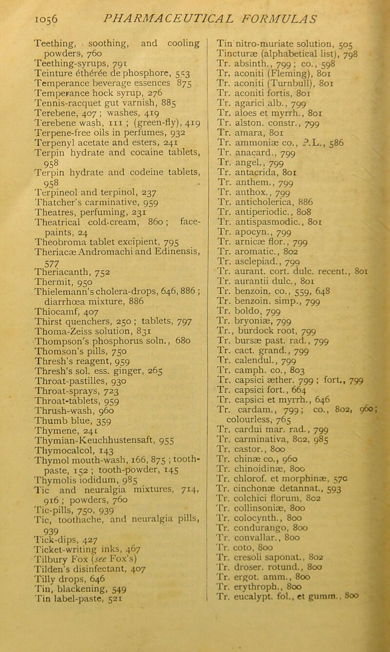 Teething, soothing, and cooling powders, 760 Teething-syrups, 791 Teinture 6th6r6e dephosphore, 553 Temperance beverage essences 875 Temperance hock syrup, 276 Tennis-racquet gut varnish, 885 Terebene, 407 ; washes, 419 Terebene wash, hi ; (green-fly), 419 Terpene-free oils in perfumes, 932 Terpenyl acetate and esters, 241 Terpin hydrate and cocaine tablets, 958 Terpin hydrate and codeine tablets, 958 Terpineol and terpinol, 237 Thatcher's carminative, 959 Theatres, perfuming, 231 Theatrical cold-cream, 860; face- paints, 24 Theobroma tablet excipient, 795 Theriacae Andromachi and Edinensis, 5 77 Theriacanth, 752 Thermit, 950 Thielemann’s cholera-drops, 646,886 ; diarrhoea mixture, 886 Thiocamf, 407 Thirst quenchers, 250 ; tablets, 797 Thoma-Zeiss solution, 831 Thompson’s phosphorus soln., 680 Thomson’s pills, 750 Thresh's reagent, 959 Thresh’s sol. ess. ginger, 265 Throat-pastilles, 930 Throat-sprays, 723 Throat-tablets, 959 Thrush-wash, 960 Thumb blue, 359 Thymene, 241 Thymian-Keuchhustensaft, 955 Thymocalcol, 143 Thymol mouth-wash, 166, 875 ; tooth- paste, 152 ; tooth-powder, 145 Thymolis iodidum, 985 Tic and neuralgia mixtures, 714, 916 ; powders, 760 Tic-pills, 750, 939 Tic, toothache, and neuralgia puls, 939 Tick-dips, 427 Ticket-writing inks, 467 Tilbury Fox (sec Fox’s) Tilden's disinfectant, 407 Tilly drops, 646 Tin, blackening, 549 Tin label-paste, 521 Tin nitro-muriate solution, 505 Tincturse (alphabetical list), 798 Tr. absinth., 799; co., 598 Tr. aconiti (Fleming), 801 Tr. aconiti (Turnbull), 801 Tr. aconiti fortis, 801 Tr. agarici alb., 799 Tr. aloes et myrrh., 801 Tr. alston. constr., 799 Tr. amara, 801 Tr. ammoniae co., ?.L., 586 Tr. anacard., 799 Tr. angel, 799 Tr. antacrida, 801 Tr. anthem., 799 Tr. anthox., 799 Tr. anticholerica, 886 Tr. antiperiodic., 808 Tr. antispasmodic., 801 Tr. apocyn., 799 Tr. arnicas flor., 799 Tr. aromatic., 802 Tr. asclepiad., 799 Tr. aurant. cort. dulc. recent., 801 Tr. aurantii dulc., 801 Tr. benzoin, co., 559, 648 Tr. benzoin, simp., 799 Tr. boldo, 799 Tr. bryoniae, 799 Tr., burdock root, 799 Tr. bursas past, rad., 799 Tr. cact. grand., 799 Tr. calendul., 799 Tr. camph. co., 803 Tr. capsid aether. 799 ; fort., 799 Tr. capsici fort., 664 Tr. capsici et myrrh., 646 Tr. cardam., 799; co., 802, 960 colourless, 765 Tr. cardui mar. rad., 799 Tr. carminativa, 802, 985 Tr. castor., 800 Tr. chinas co., 960 Tr. chinoidinas, 800 Tr. chlorof. et morphinae, 57c Tr. cinchonas detannat., 593 Tr. colchici florum, 802 Tr. collinsonias, 800 Tr. colocynth., 800 Tr. condurango, 800 Tr. convallar., 800 ■ Tr. coto, 800 j Tr. cresoli saponat., 802 Tr. droser. rotund., 800 Tr. ergot, amm., 800 Tr. erythroph., 800 , Tr. eucalypt. fob, et gumm., 800