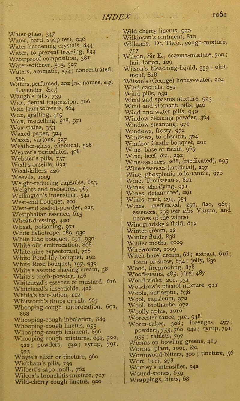 Water-glass, 347 Water, hard, soap test, 946 Water-hardening crystals, 844 Water, to prevent freezing, 844 Waterproof composition, 381 Water-softener, 503, 527 Waters, aromatic, 554; concentrated, Waters,perfumed, 202 (see names, e.g. Lavender, &c.) Waugh’s pills, 739 Wax, dental impression, 166 Wax (ear) solvents, 864 Wax, grafting, 419 Wax, modelling, 528, 971 Wax-stains, 353 Waxed paper, 524 Waxes, various, 527 Weather-glass, chemical, 508 Weaver’s periodates, 408 Webster’s pills, 737 Wedl’s orseille, 832 Weed-killers, 420 Weevils, 1009 Weight-reducing capsules, 853 Weights and measures, 987 Wellington’s intensifier, 541 West-end bouquet, 201 West-end sachet-powder, 225 Westphalian essence, 615 Wheat-dressing, 420 Wheat, poisoning, 971 White heliotrope, 189, 930 White lilac bouquet, 191, 930 White-oils embrocation, 868 White-pine expectorant, 788 White Pond-lily bouquet, 192 White Rose bouquet, 197, 930 White's aseptic shaving-cream, 58 White’s tooth-powder, 146 Whitehead’s essence of mustard, 616 Whitehead’s insecticide, 418 Whitla’s hair-lotion, 112 Whitworth’s drops or rub, 667 Whooping-cough embrocation, 60r, 868 Whooping-cough inhalation, 889 Whooping-cough linctus, 955 Whooping-cough liniment, 896 Whooping-cough mixtures, 692, 722, 922; powders, 942; syrup, 791, 955 Whyte's elixir or tincture, 960 Wickham’s pills, 739 Wilbert’s sapo moll., 762 Wilcox’s bronchitis-mixture, 717 Wild-cherry cough linctus, 920 Wild-cherry linctus, 920 Wilkinson’s ointment, 810 Williams, Dr. Theo., cough-mixture, 7X7 1 Wilson, Sir E., eczema-mixture, 700 ; hair-lotion, 109 Wilson’s bleaching-liquid, 359 ; oint- ment, 8x8 Wilson’s (George) honey-water, 204 Wind cachets, 852 Wind pills, 939 Wind and spasms mixture, 923 Wind and stomach pills, 940 Wind and water pills, 940 1 Window-cleaning powder, 364 Window steaming, 971 Windows, frosty, 972 Windows, to obscure, 364 Windsor Castle bouquet, 201 Wine base or raisin, 969 Wine, beef, &c., 292 Wine-essences, 288, (medicated), 295 Wine-essences (artificial), 297 Wine, phosphatic iodo-tannic, 970 Wine, Trousseau’s, 821 | Wines, clarifying, 971 I Wines, detannated, 291 ! Wines, fruit, 294, 954 Wines, medicated, 291, 820, 969; essences, 295 (see a^s0 Vinum, and names of the wines) Winogradsky’s fluid, 832 Winter-cream, 12 Winter fluid, 838 Winter moths, 1009 Wireworms, 1009 Witch-hazel cream, 68 ; extract, 6x6 , foam or snow, 834; jelly, 836 Wood, fireproofing, 878 Wood-stains, 485, (dry) 487 Wood-violet, 201, 931 Woodrow’s phenol mixture, 911 Wools, antiseptic, 638 Wool, capsicum, 972 Wool, toothache, 972 Woolly aphis, 1010 Worcester sauce, 310, 948 Worm-cakes, 528; lozenges, 497; powders, 755, 760, 942 ; syrup, 791, 955 ; tablets, 797 Worms on bowling greens, 419 Worms, plant, 1001, &c. Wormwood-bitters, 300 i tincture, 56 Wort, beer, 278 Wortley’s intensifier, 541 Wound-stones, 659 Wrappings, hints, 68