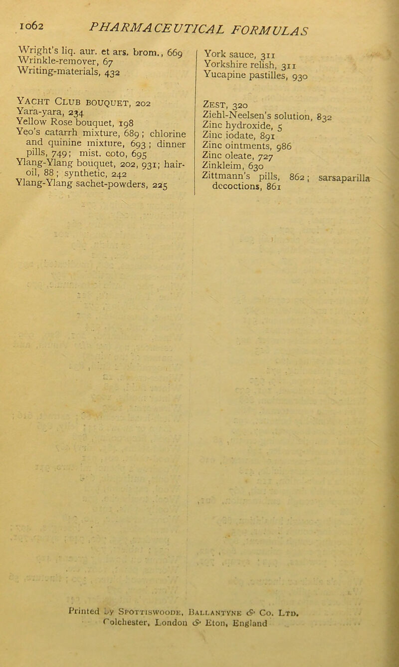 Wright’s liq. aur. et ars. brom., 669 Wrinkle-remover, 67 Writing-materials, 432 York sauce, 311 Yorkshire relish, 311 Yucapine pastilles, 930 Yacht Club bouquet, 202 Yara-yara, 234 Yellow Rose bouquet, 198 Yeo’s catarrh mixture, 689; chlorine and quinine mixture, 693 ; dinner pills, 749; mist, coto, 695 Ylang-Ylang bouquet, 202, 931; hair- oil, 88 ; synthetic, 242 Ylang-Ylang sachet-powders, 225 Zest, 320 Ziehl-Neelsen’s solution, Zinc hydroxide, 5 Zinc iodate, 891 Zinc ointments, 986 Zinc oleate, 727 Zinkleim, 630 Zittmann's pills, 862; decoctions, 861 ’ 832 sarsaparilla Printed Spottiswoode, Ballantvne S’ Co. Ltd. Colcliester, London S’ Eton, England