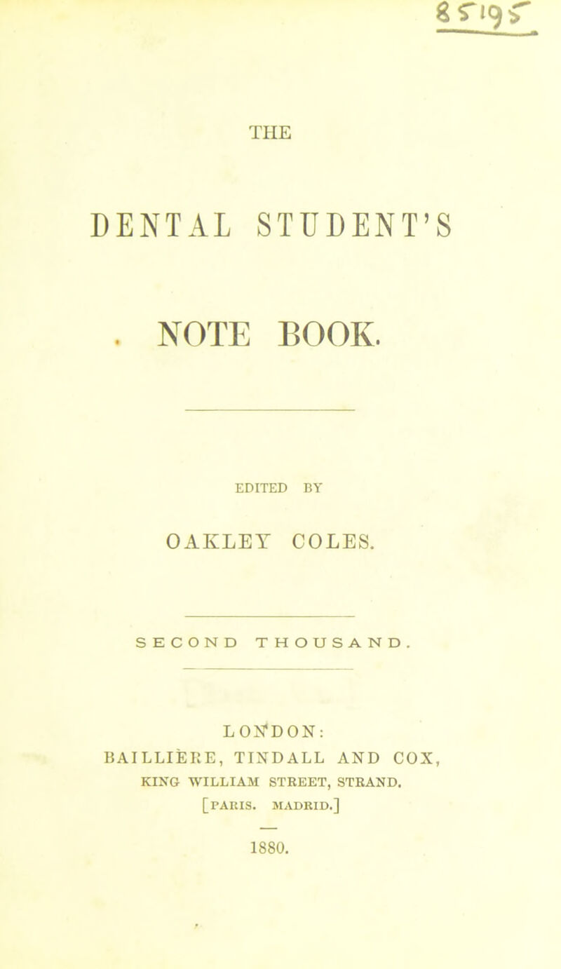 DENTAL STUDENT’S . NOTE BOOK. EDITED BY OAKLET COLES. SECOND THOUSAND. LONDON: BAILLIERE, TINDALL AND COX, KING WILLIAM STREET, STRAND. [PARIS. MADRID.] 1880.