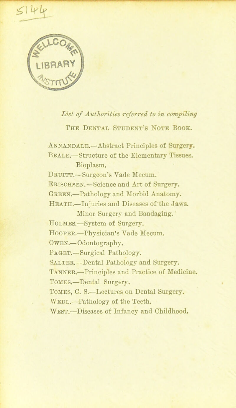 List of Authorities referred to in compiling The Dental Student’s Note Book. Annandale.—Abstract Principles of Surgery. Beale.—Structure of the Elementary Tissues. Bioplasm. Druitt.—Surgeon’s Vade Mecum. Erischsen.—Science and Art of Surgery. Green.—Pathology and Morbid Anatomy. Heath.—Injuries and Diseases of the Jaws. Minor Surgery and Bandaging. Holmes.—System of Surgery. Hooper.—Physician’s Yade Mecum. Owen.—Odontography. Paget.—Surgical Pathology. Salter.—Dental Pathology and Surgery. Tanner.—Principles and Practice of Medicine. Tomes.—Dental Surgery. Tomes, C. S.—Lectures on Dental Surgery. Wedl.—Pathology of the Teeth. West,—Diseases of Infancy and Childhood.