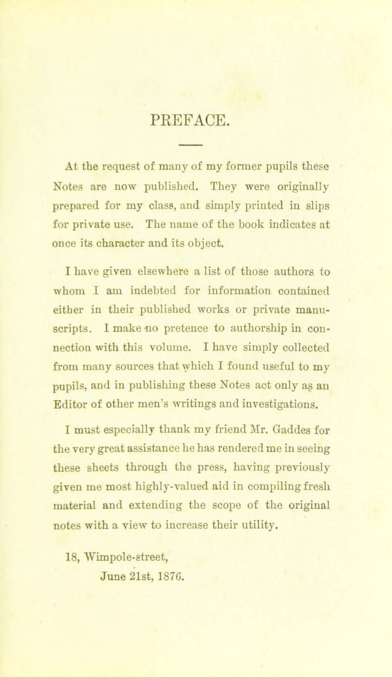 PREFACE. At the request of many of my former pupils these Notes are now published. They were originally prepared for my class, and simply printed in slips for private use. The name of the book indicates at once its character and its object. I have given elsewhere a list of those authors to whom I am indebted for information contained either in their published works or private manu- scripts. 1 make no pretence to authorship in con- nection with this volume. I have simply collected from many sources that which I found useful to my pupils, and in publishing these Notes act only as an Editor of other men’s writings and investigations. I must especially thank my friend Mr. Gaddes for the very great assistance he has rendered me in seeing these sheets through the press, having previously given me most highly-valued aid in compiling fresli material and extending the scope of the original notes with a view to increase their utility. 18, Wimpole-street, June 21st, 1876.