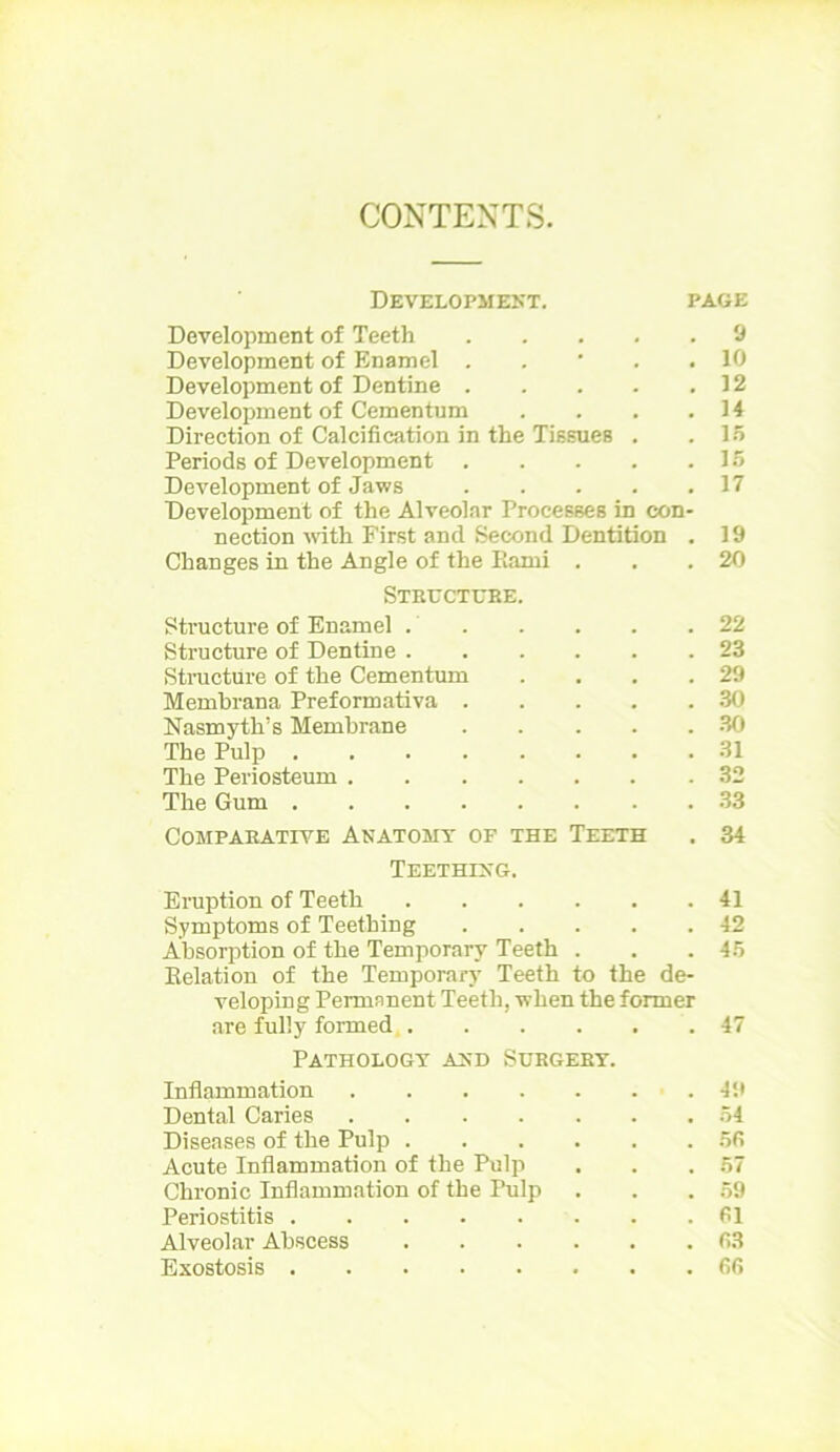 CONTENTS. Development. page Development of Teeth ..... 9 Development of Enamel . . ' . .10 Development of Dentine 12 Development of Cementum . . . .14 Direction of Calcification in the Tissues . .15 Periods of Development 15 Development of Jaws 17 Development of the Alveolar Processes in con- nection with First and Second Dentition . 19 Changes in the Angle of the Bami . . .20 Strectebe. Structure of Enamel 22 Structure of Dentine 23 Structure of the Cementum . . . .29 Membrana Preformativa 30 Nasmyth’s Membrane . . . . .30 The Pulp 31 The Periosteum 32 The Gum 33 Comparative Anatomy of the Teeth . 34 Teething. Eruption of Teeth 41 Symptoms of Teething 42 Absorption of the Temporary Teeth . . .45 Belation of the Temporary Teeth to the de- veloping Permanent Teeth, when the former are fully formed 47 Pathology and Sergery. Inflammation 49 Dental Caries 54 Diseases of the Pulp ...... 55 Acute Inflammation of the Pulp . . .57 Chronic Inflammation of the Pulp . . .59 Periostitis 61 Alveolar Abscess ...... 63 Exostosis 66