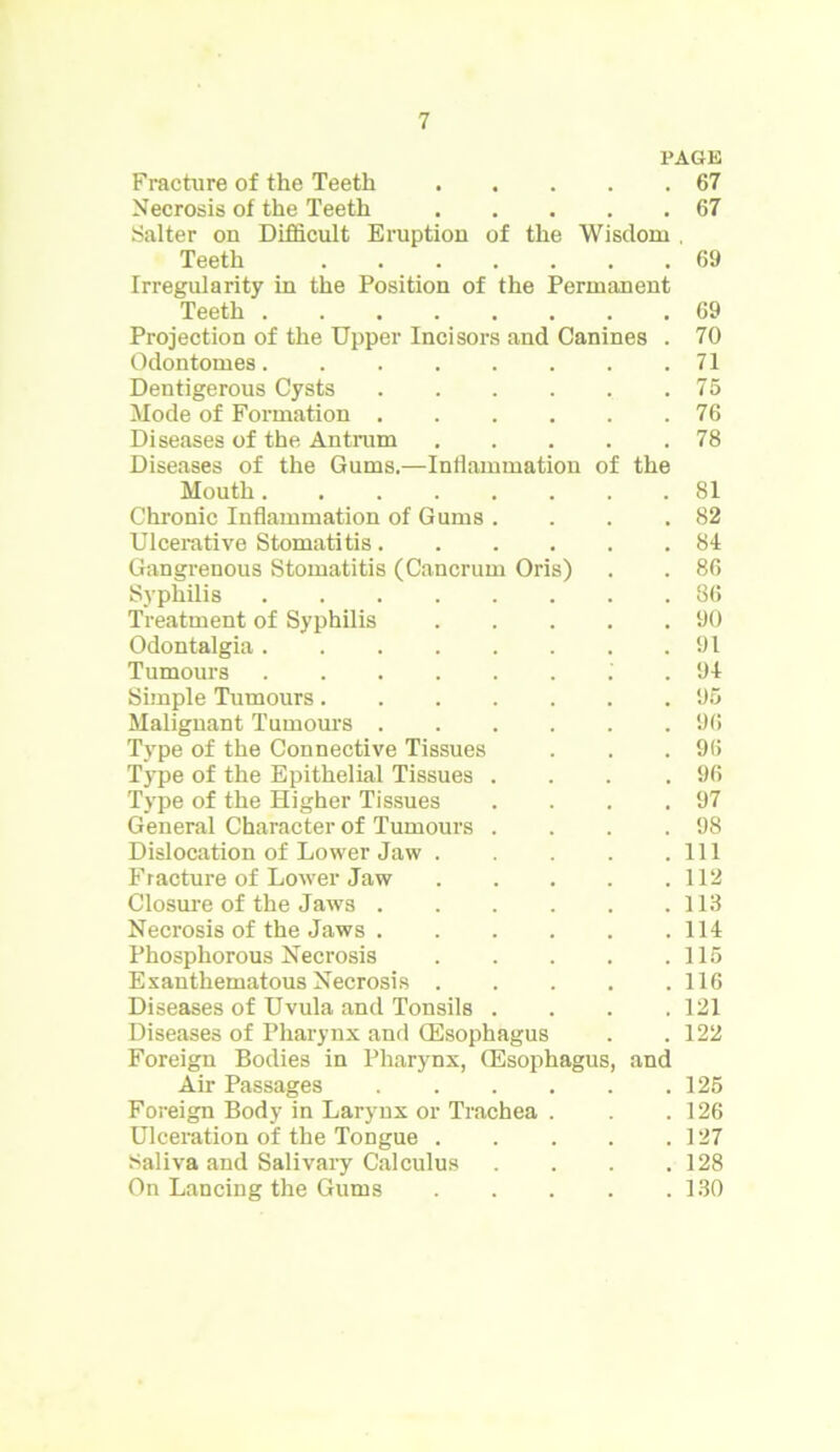 PAGE Fracture of the Teeth Necrosis of the Teeth Salter on Difficult Eruption of the Wisdom . Teeth Irregularity in the Position of the Permanent Teeth Projection of the Upper Incisors and Canines . Odontomes Dentigerous Cysts Mode of Formation Diseases of the Antrum Diseases of the Gums.—Inflammation of the Mouth Chronic Inflammation of Gums .... Ulcerative Stomatitis Gangrenous Stomatitis (Cancrum Oris) Syphilis Treatment of Syphilis Odontalgia Tumours .' . Simple Tumours Malignant Tumours Type of the Connective Tissues Type of the Epithelial Tissues .... Type of the Higher Tissues .... General Character of Tumours .... Dislocation of Lower Jaw Fracture of Lower Jaw Closure of the Jaws Necrosis of the Jaws Phosphorous Necrosis Exanthematous Necrosis Diseases of Uvula and Tonsils .... Diseases of Pharynx and (Esophagus Foreign Bodies in Pharynx, (Esophagus, and Air Passages Foreign Body in Larynx or Trachea . Ulceration of the Tongue Saliva and Salivary Calculus .... On Lancing the Gums 67 (17 69 69 70 71 75 76 78 81 82 84 86 86 90 91 94 95 96 96 96 97 98 111 112 113 114 115 116 121 122 125 126 127 128 130