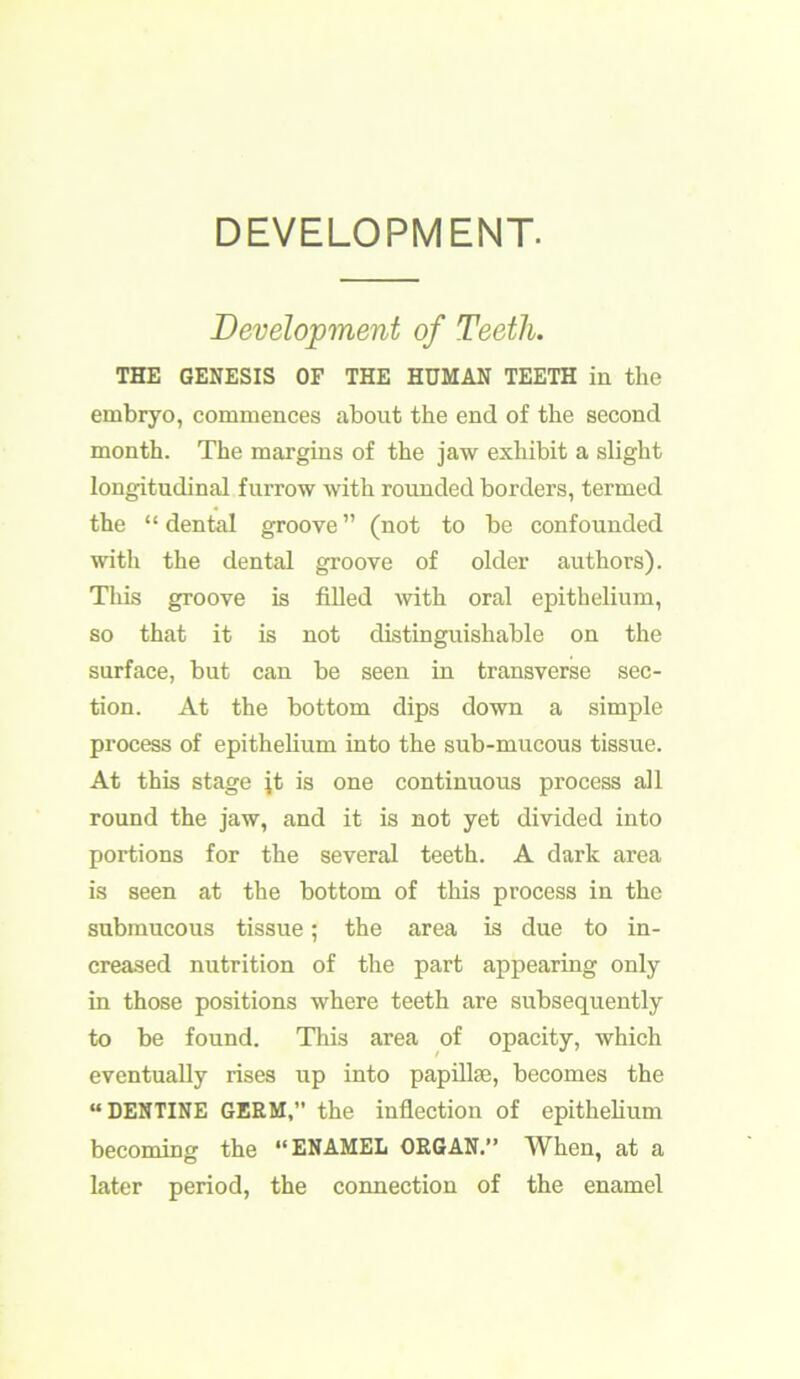 DEVELOPMENT. Development of Teeth. THE GENESIS OF THE HUMAN TEETH in the embryo, commences about the end of the second month. The margins of the jaw exhibit a slight longitudinal furrow with rounded borders, termed the “ dental groove ” (not to be confounded with the dental groove of older authors). This groove is filled with oral epithelium, so that it is not distinguishable on the surface, but can be seen in transverse sec- tion. At the bottom dips down a simple process of epithelium into the sub-mucous tissue. At this stage jt is one continuous process all round the jaw, and it is not yet divided into portions for the several teeth. A dark area is seen at the bottom of this process in the submucous tissue; the area is due to in- creased nutrition of the part appearing only in those positions where teeth are subsequently to be found. This area of opacity, which eventually rises up into papillae, becomes the “DENTINE GERM,” the inflection of epithelium becoming the “ENAMEL ORGAN.” When, at a later period, the connection of the enamel