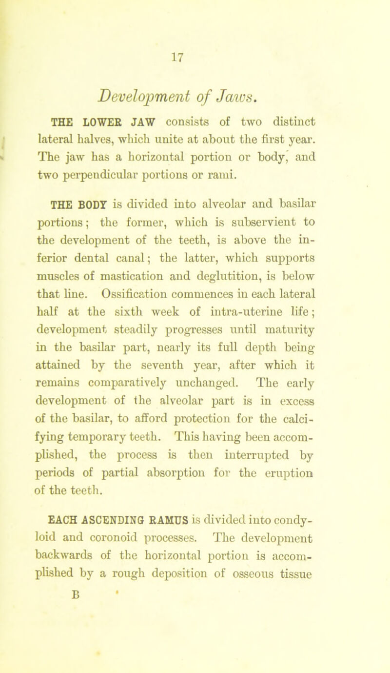 Development of Jaivs. THE LOWER JAW consists of two distinct lateral halves, which unite at about the first year. The jaw has a horizontal portion or body, and two perpendicular portions or rami. THE BODY is divided into alveolar and basilar portions; the former, which is subservient to the development of the teeth, is above the in- ferior dental canal; the latter, which supports muscles of mastication and deglutition, is below that line. Ossification commences in each lateral half at the sixth week of intra-uterine life; development steadily progresses until maturity in the basilar part, nearly its full depth being attained by the seventh year, after which it remains comparatively unchanged. The early development of the alveolar part is in excess of the basilar, to afford protection for the calci- fying temporary teeth. This having been accom- plished, the process is then interrupted by periods of partial absolution for the eruption of the teeth. EACH ASCENDING RAMUS is divided into condy- loid and coronoid processes. The development backwards of the horizontal portion is accom- plished by a rough deposition of osseous tissue B