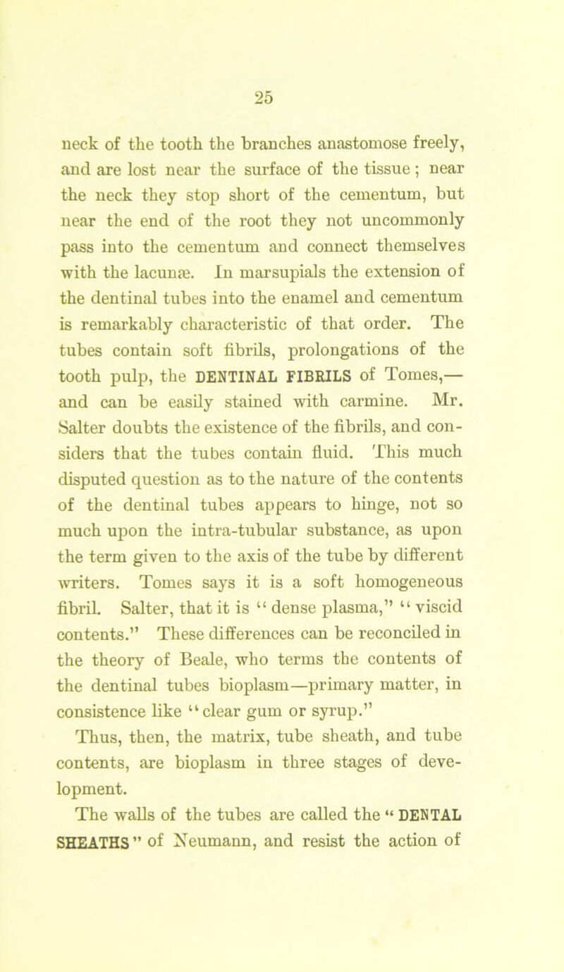 neck of the tooth the branches anastomose freely, and are lost near the surface of the tissue ; near the neck they stop short of the cementum, but near the end of the root they not uncommonly pass into the cementum and connect themselves with the lacunfe. In marsupials the extension of the dentinal tubes into the enamel and cementum is remarkably characteristic of that order. The tubes contain soft fibrils, prolongations of the tooth pulp, the DENTINAL FIBRILS of Tomes,— and can be easily stained with carmine. Mr. Salter doubts the existence of the fibrils, and con- siders that the tubes contain fluid. This much disputed question as to the nature of the contents of the dentinal tubes appears to hinge, not so much upon the intra-tubular substance, as upon the term given to the axis of the tube by different writers. Tomes says it is a soft homogeneous fibril. Salter, that it is “ dense plasma,” “ viscid contents. These differences can be reconciled in the theory of Beale, who terms the contents of the dentinal tubes bioplasm—primary matter, in consistence like “clear gum or syrup.” Thus, then, the matrix, tube sheath, and tube contents, are bioplasm in three stages of deve- lopment. The walls of the tubes are called the “ DENTAL SHEATHS ” of Neumann, and resist the action of