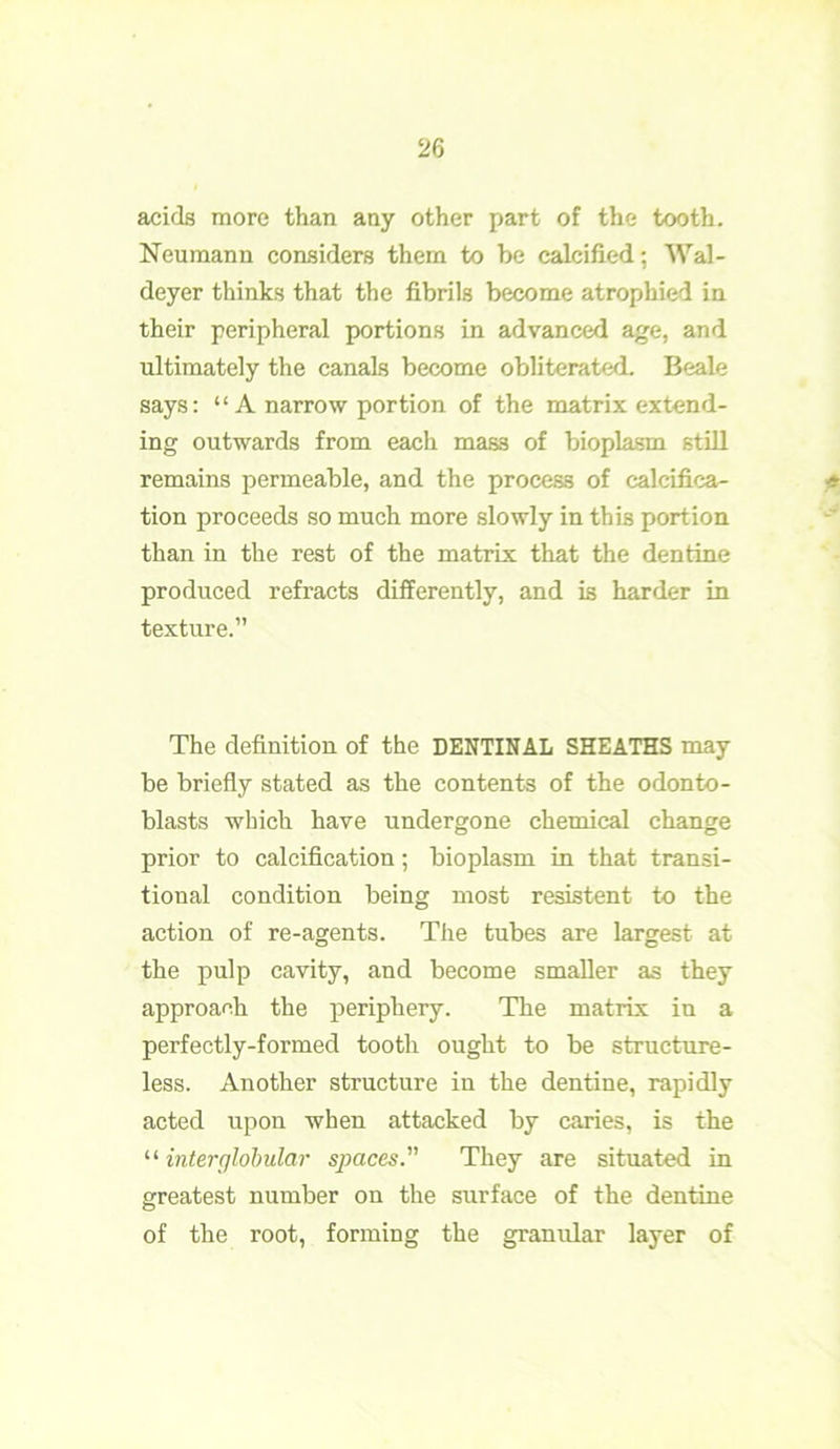 acids more than any other part of the tooth. Neumann considers them to be calcified; Wal- deyer thinks that the fibrils become atrophied in their peripheral portions in advanced age, and ultimately the canals become obliterated. Beale says: “ A narrow portion of the matrix extend- ing outwards from each mas3 of bioplasm still remains permeable, and the process of calcifica- tion proceeds so much more slowly in this portion than in the rest of the matrix that the dentine produced refracts differently, and is harder in texture.” The definition of the DENTINAL SHEATHS may be briefly stated as the contents of the odonto- blasts which have undergone chemical change prior to calcification; bioplasm in that transi- tional condition being most resistent to the action of re-agents. The tubes are largest at the pulp cavity, and become smaller as they approach the periphery. The matrix in a perfectly-formed tooth ought to be structure- less. Another structure in the dentine, rapidly acted upon when attacked by caries, is the “ interglobular spaces. They are situated in greatest number on the surface of the dentine of the root, forming the granular layer of