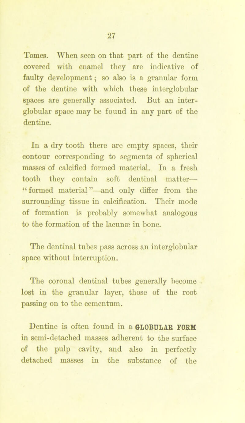 Tomes. When seen on that part of the dentine covered with enamel they are indicative of faulty development; so also is a granular form of the dentine with which these interglobular spaces are generally associated. But an inter- globular space may be found in any part of the dentine. In a dry tooth there are empty spaces, their contour corresponding to segments of spherical masses of calcified formed material. In a fresh tooth they contain soft dentinal matter— “formed material”—and only differ from the surrounding tissue in calcification. Their mode of formation is probably somewhat analogous to the formation of the lacuna; in bone. The dentinal tubes pass across an interglobular space without interruption. The coronal dentinal tubes generally become lost in the granular layer, those of the root passing on to the cementum. Dentine is often found in a GLOBULAR FORM in semi-detached masses adherent to the surface of the pulp cavity, and also in perfectly detached masses in the substance of the