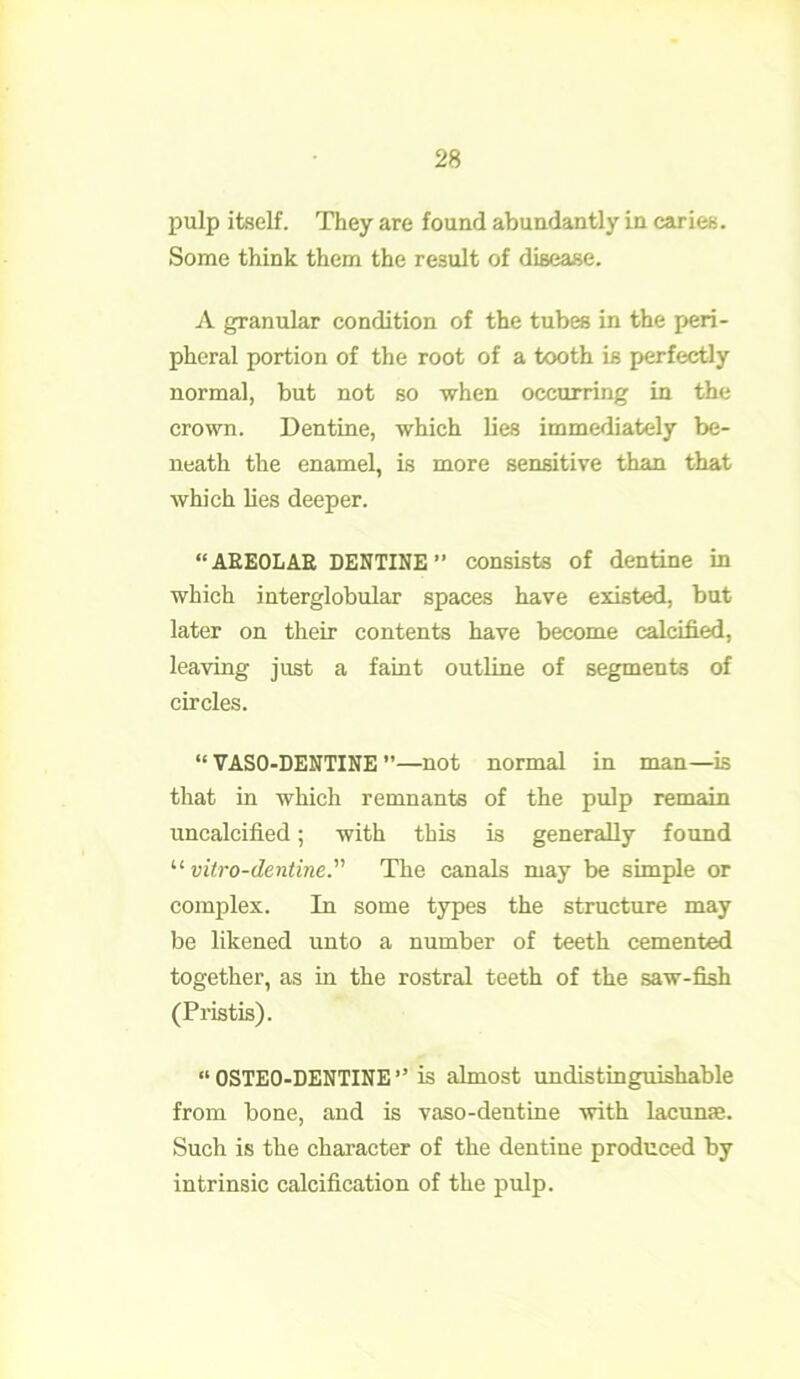 pulp itself. They are found abundantly in caries. Some think them the result of disease. A granular condition of the tubes in the peri- pheral portion of the root of a tooth is perfectly normal, but not so when occurring in the crown. Dentine, which lies immediately be- neath the enamel, is more sensitive than that which lies deeper. “AREOLAE DENTINE” consists of dentine in which interglobular spaces have existed, but later on their contents have become calcified, leaving just a faint outline of segments of circles. “ VASO-DENTINE ’’—not normal in man—is that in which remnants of the pulp remain uncalcified; with this is generally found “ vitro-dentine. The canals may be simple or complex. In some types the structure may be likened unto a number of teeth cemented together, as in the rostral teeth of the saw-fish (Pristis). “ OSTEO-DENTINE ” is almost undistinguishable from bone, and is vaso-deutine with lacunas. Such is the character of the dentine produced by intrinsic calcification of the pulp.