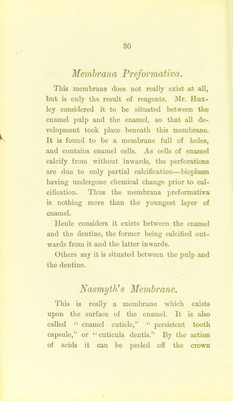 Membrana Preformativa. This membrane does not really exist at all, but is only the result of reagents. Mr. Hux- ley considered it to be situated between the enamel pulp and the enamel, so that all de- velopment took place beneath this membrane. It is found to be a membrane full of holes, and contains enamel cells. As cells of enamel calcify from without inwards, the perforations are due to only partial calcification—bioplasm having undergone chemical change prior to cal- cification. Thus the membrana preformativa is nothing more than the youngest layer of enamel. Henle considers it exists between the enamel and the dentine, the former being calcified out- wards from it and the latter inwards. Others say it is situated between the pulp and the dentine. Nasmyth’s Membrane. This is really a membrane which exists upon the surface of the enamel. It is also called “ enamel cuticle,” “ persistent tooth capsule,” or “ cuticula dentis.” By the action of acids it can be peeled off the crown