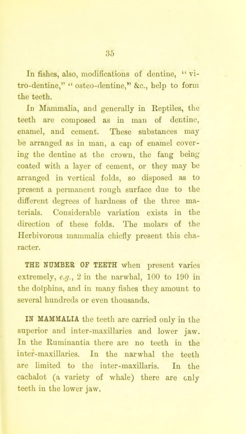 In fishes, also, modifications of dentine, “ vi- tro-dentine,” “ osteo-dentine,” &c., help to form the teeth. Id Mammalia, and generally in Reptiles, the teeth are composed as in man of dentine, enamel, and cement. These substances may be arranged as in man, a cap of enamel cover- ing the dentine at the crown, the fang being coated with a layer of cement, or they may be arranged in vertical folds, so disposed as to present a permanent rough surface due to the different degrees of hardness of the three ma- terials. Considerable variation exists in the direction of these folds. The molars of the Herbivorous mammalia chiefly present this cha- racter. THE NUMBER OF TEETH when present varies extremely, e.g., 2 in the narwhal, 100 to 190 in the dolphins, and in many fishes they amount to several hundreds or even thousands. IN MAMMALIA the teeth are carried only in the superior and inter-maxillaries and lower jaw. In the Ruminantia there are no teeth in the inter-maxillaries. In the narwhal the teeth are limited to the inter-maxillaris. In the cachalot (a variety of whale) there are only teeth in the lower jaw.