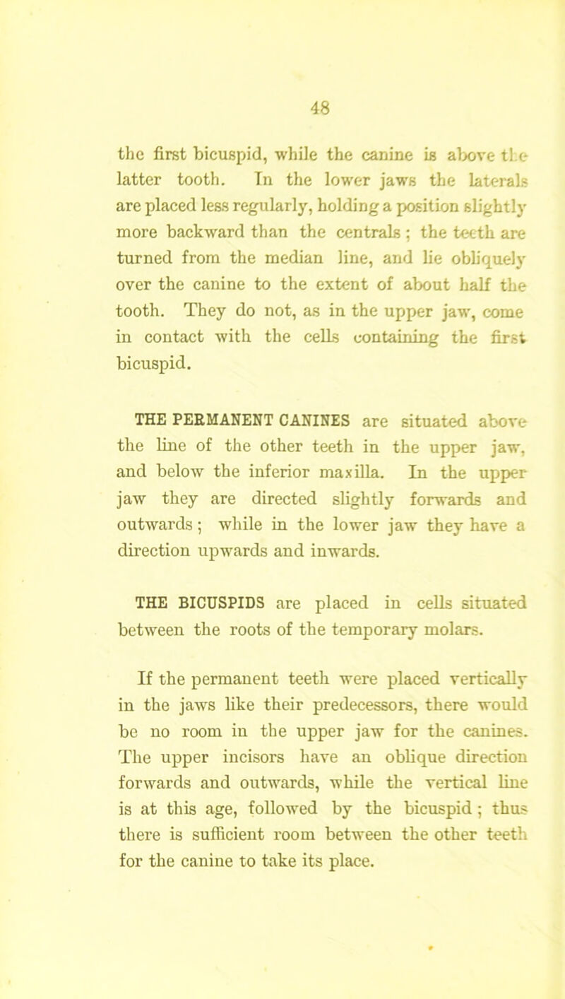 the first bicuspid, while the canine is above the latter tooth. In the lower jaws the laterals are placed less regularly, holding a position slightly more backward than the centrals ; the teeth are turned from the median line, and lie obliquely over the canine to the extent of about half the tooth. They do not, as in the upper jaw, come in contact with the cells containing the first bicuspid. THE PERMANENT CANINES are situated above the line of the other teeth in the upper jaw, and below the inferior maxilla. In the upper jaw they are directed slightly forwards and outwards; while in the lower jaw they have a direction upwards and inwards. THE BICUSPIDS are placed in cells situated between the roots of the temporary molars. If the permanent teeth were placed vertically in the jaws like their predecessors, there would be no room in the upper jaw for the canines. The upper incisors have an oblique direction forwards and outwards, while the vertical line is at this age, followed by the bicuspid; thus there is sufficient room between the other teeth for the canine to take its place.