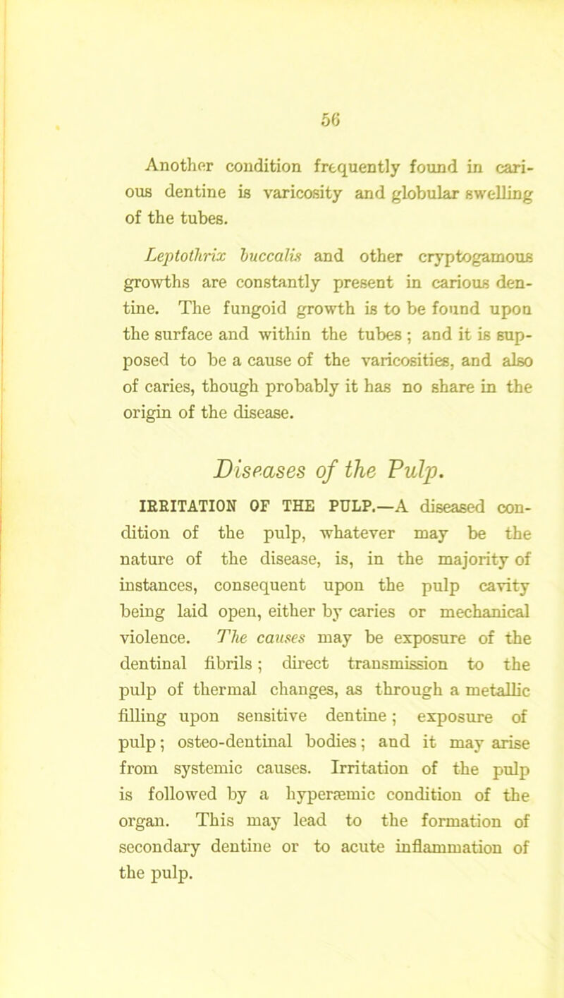 Another condition frequently found in cari- ous dentine is varicosity and globular swelling of the tubes. Leptothrix huccali? and other cryptogamous growths are constantly present in carious den- tine. The fungoid growth is to be found upon the surface and within the tubes ; and it is sup- posed to be a cause of the varicosities, and also of caries, though probably it has no share in the origin of the disease. Diseases of the Pulp. IRRITATION OF THE PULP.—A diseased con- dition of the pulp, whatever may be the nature of the disease, is, in the majority of instances, consequent upon the pulp cavity being laid open, either by caries or mechanical violence. The causes may be exposure of the dentinal fibrils; direct transmission to the pulp of thermal changes, as through a metallic filling upon sensitive dentine; exposure of pulp; osteo-dentinal bodies; and it may arise from systemic causes. Irritation of the pulp is followed by a hyperaemic condition of the organ. This may lead to the formation of secondary dentine or to acute inflammation of the pulp.