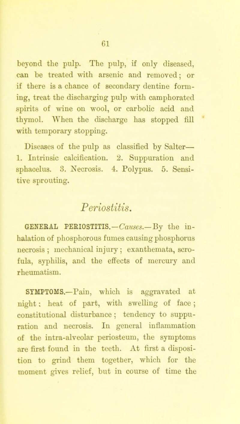 beyond the pulp. The pulp, if only diseased, can be treated with arsenic and removed; or if there is a chance of secondary dentine form- ing, treat the discharging pulp with camphorated spirits of wine on wool, or carbolic acid and thymol. When the discharge has stopped fill with temporary stopping. Diseases of the pulp as classified by Salter—• 1. Intrinsic calcification. 2. Suppuration and sphacelus. 3. Necrosis. 4. Polypus. 5. Sensi- tive sprouting. Periostitis. GENERAL PERIOSTITIS.—Causes.— By the in- halation of phosphorous fumes causing phosphorus necrosis ; mechanical injury; exanthemata, scro- fula, syphilis, and the effects of mercury and rheumatism. SYMPTOMS.—Pain, which is aggravated at night: heat of part, with swelling of face; constitutional disturbance; tendency to suppu- ration and necrosis. In general inflammation of the intra-alveolar periosteum, the symptoms are first found in the teeth. At first a disposi- tion to grind them together, which for the moment gives relief, but in course of time the