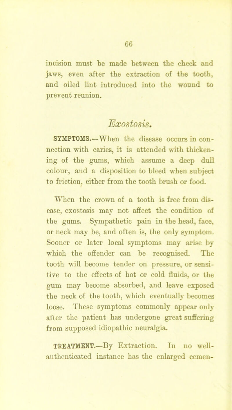 G6 incision must be made between the cheek and jaws, even after the extraction of the tooth, and oiled lint introduced into the wound to prevent reunion. Exostosis. SYMPTOMS.—When the disease occurs in con- nection with caries, it is attended with thicken- ing of the gums, which assume a deep dull colour, and a disposition to bleed when subject to friction, either from the tooth brush or food. When the crown of a tooth is free from dis- ease, exostosis may not affect the condition of the gams. Sympathetic pain in the head, face, or neck may be, and often is, the only symptom. Sooner or later local symptoms may arise by which the offender can be recognised. The tooth will become tender on pressure, or sensi- tive to the effects of hot or cold fluids, or the gum may become absorbed, and leave exposed the neck of the tooth, which eventually becomes loose. These symptoms commonly appear only after the patient has undergone great suffering from supposed idiopathic neuralgia, TREATMENT.—By Extraction. In no well- authenticated instance has the enlarged cemen-