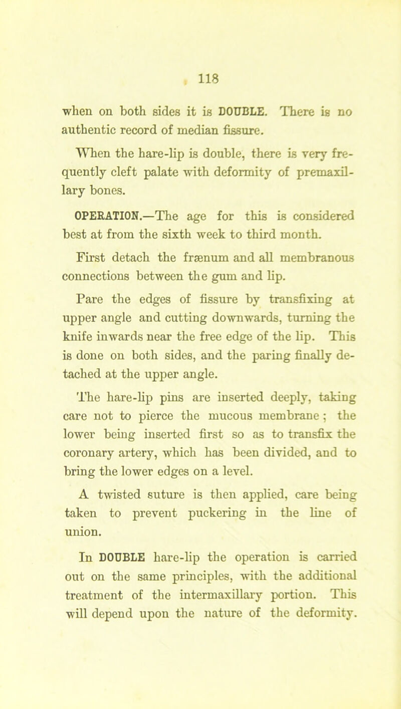 when on both sides it is DOUBLE. There is no authentic record of median fissure. When the hare-lip is double, there is very fre- quently cleft palate with deformity of premaxil- lary bones. OPERATION.—The age for this is considered best at from the sixth week to third month. First detach the frsenum and all membranous connections between the gum and lip. Pare the edges of fissure by transfixing at upper angle and cutting downwards, turning the knife inwards near the free edge of the bp. This is done on both sides, and the paring finaby de- tached at the upper angle. The hare-bp pins are inserted deeply, taking care not to pierce the mucous membrane; the lower being inserted first so as to transfix the coronary artery, which has been divided, and to bring the lower edges on a level. A twisted suture is then applied, care being taken to prevent puckering in the line of union. In DOUBLE hare-bp the operation is carried out on the same principles, with the additional treatment of the intermaxillary portion. This will depend upon the nature of the deformity.